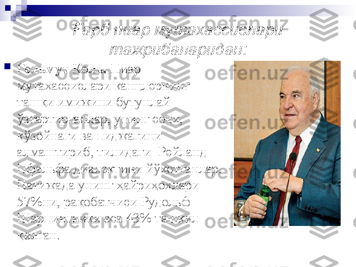 Ғарб пиар мутахассислари 
тажрибаларидан:

Гельмут Коль.  Пиар 
мутахассислари канцлернинг 
ташқи имижини бутунлай 
ўзгартирганлар, унинг сочи, 
кўзойнаги ва пиджагини 
алмаштириб, тилидаги    Рейланд-
Пфальфа диалектини йўқотганлар. 
Натижада унинг ҳайриҳохлари 
57%ни, рақобатчиси Рудольф 
Шарпингники эса 43% ташкил 
қилган. 