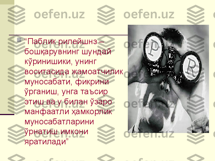 
“ Паблик рилейшнз – 
бошқарувнинг шундай 
кўринишики, унинг 
воситасида жамоатчилик 
муносабати, фикрини 
ўрганиш, унга таъсир 
этиш ва у билан ўзаро 
манфаатли ҳамкорлик 
муносабатларини 
ўрнатиш имкони 
яратилади”   