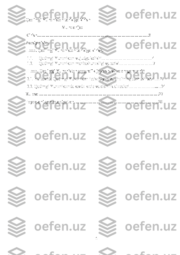 Qadimgi Yunoniston tarixiga kirish     
                                  Mundarija:
Kirish…………………………………………………………………….3
Asosiy qisim.
I-bob. Qadimgi Yunoniston tarixiga kirish.
1.1.  Qadimgi Yunoniston vujudga kelishi………………………………4
1.2.  Qadimgi Yunoniston manbashunosligi va tarixi……………………7
II-bob. Qadimgi Yunoniston geografik joylashuvi va chegaralari.
 2.1. Bu davrda Qadimgi Yunoniston iqtisodiyoti va aholining turmush tarzi….17
 2.2. Qadimgi Yunonistonda savdo-sotiq va elchilik aloqalari……………… … ..24
Xulosa ………………………………………………………………………….27
Foydalanilgan adabiyotlar. …………………………………………………..28
1 