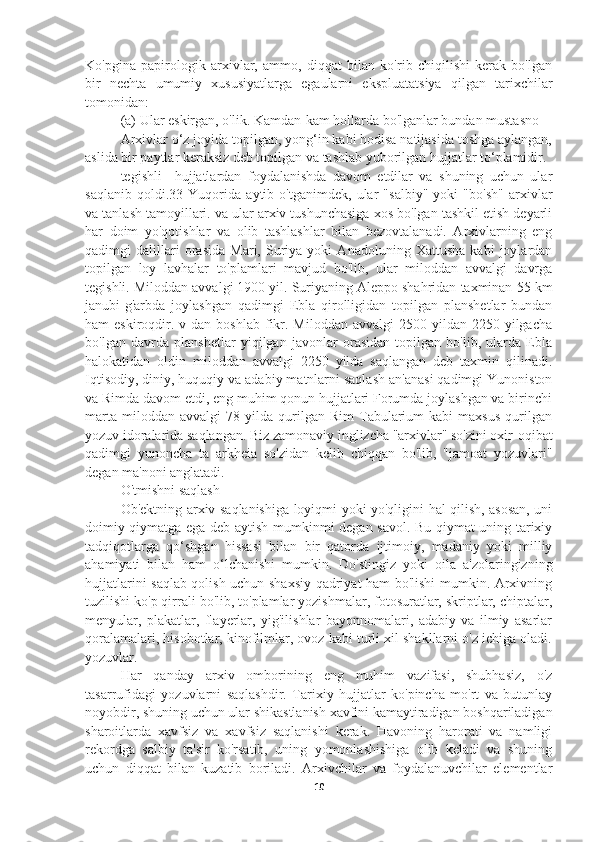 Ko'pgina   papirologik   arxivlar,   ammo,   diqqat   bilan   ko'rib   chiqilishi   kerak   bo'lgan
bir   nechta   umumiy   xususiyatlarga   egaularni   ekspluatatsiya   qilgan   tarixchilar
tomonidan:
(a) Ular eskirgan, o'lik. Kamdan-kam hollarda bo'lganlar bundan mustasno
Arxivlar o‘z joyida topilgan, yong‘in kabi hodisa natijasida toshga aylangan,
aslida bir paytlar keraksiz deb topilgan va tashlab yuborilgan hujjatlar to‘plamidir.
tegishli     hujjatlardan   foydalanishda   davom   etdilar   va   shuning   uchun   ular
saqlanib   qoldi.33   Yuqorida   aytib   o'tganimdek,   ular   "salbiy"   yoki   "bo'sh"   arxivlar
va tanlash tamoyillari. va ular arxiv tushunchasiga xos bo'lgan tashkil etish deyarli
har   doim   yo'qotishlar   va   olib   tashlashlar   bilan   bezovtalanadi.   Arxivlarning   eng
qadimgi   dalillari   orasida   Mari,   Suriya   yoki   Anadoluning   Xattusha   kabi   joylardan
topilgan   loy   lavhalar   to'plamlari   mavjud   bo'lib,   ular   miloddan   avvalgi   davrga
tegishli. Miloddan avvalgi 1900 yil. Suriyaning Aleppo shahridan taxminan 55 km
janubi-g'arbda   joylashgan   qadimgi   Ebla   qirolligidan   topilgan   planshetlar   bundan
ham  eskiroqdir.  v dan  boshlab  fikr. Miloddan  avvalgi  2500  yildan  2250  yilgacha
bo'lgan   davrda   planshetlar   yiqilgan   javonlar   orasidan   topilgan   bo'lib,   ularda   Ebla
halokatidan   oldin   miloddan   avvalgi   2250   yilda   saqlangan   deb   taxmin   qilinadi.
Iqtisodiy, diniy, huquqiy va adabiy matnlarni saqlash an'anasi qadimgi Yunoniston
va Rimda davom etdi, eng muhim qonun hujjatlari Forumda joylashgan va birinchi
marta   miloddan  avvalgi   78   yilda   qurilgan  Rim   Tabularium   kabi   maxsus   qurilgan
yozuv idoralarida saqlangan. Biz zamonaviy inglizcha "arxivlar" so'zini oxir-oqibat
qadimgi   yunoncha   ta   arkheia   so'zidan   kelib   chiqqan   bo'lib,   "jamoat   yozuvlari"
degan ma'noni anglatadi.
O'tmishni saqlash
Ob'ektning arxiv saqlanishiga loyiqmi yoki yo'qligini hal qilish, asosan, uni
doimiy qiymatga ega deb aytish mumkinmi degan savol. Bu qiymat uning tarixiy
tadqiqotlarga   qo‘shgan   hissasi   bilan   bir   qatorda   ijtimoiy,   madaniy   yoki   milliy
ahamiyati   bilan   ham   o‘lchanishi   mumkin.   Do'stingiz   yoki   oila   a'zolaringizning
hujjatlarini saqlab qolish uchun shaxsiy qadriyat ham bo'lishi mumkin. Arxivning
tuzilishi ko'p qirrali bo'lib, to'plamlar yozishmalar, fotosuratlar, skriptlar, chiptalar,
menyular,   plakatlar,   flayerlar,   yig'ilishlar   bayonnomalari,   adabiy   va   ilmiy   asarlar
qoralamalari, hisobotlar, kinofilmlar, ovoz kabi turli xil shakllarni o'z ichiga oladi.
yozuvlar.
Har   qanday   arxiv   omborining   eng   muhim   vazifasi,   shubhasiz,   o'z
tasarrufidagi   yozuvlarni   saqlashdir.   Tarixiy   hujjatlar   ko'pincha   mo'rt   va   butunlay
noyobdir, shuning uchun ular shikastlanish xavfini kamaytiradigan boshqariladigan
sharoitlarda   xavfsiz   va   xavfsiz   saqlanishi   kerak.   Havoning   harorati   va   namligi
rekordga   salbiy   ta'sir   ko'rsatib,   uning   yomonlashishiga   olib   keladi   va   shuning
uchun   diqqat   bilan   kuzatib   boriladi.   Arxivchilar   va   foydalanuvchilar   elementlar
10 