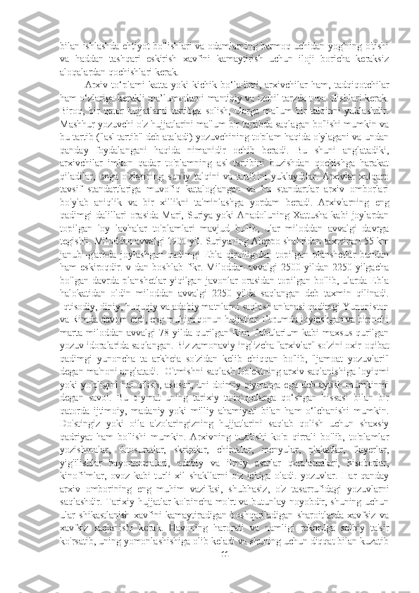 bilan ishlashda ehtiyot bo'lishlari va odamlarning barmoq uchidan yog'ning o'tishi
va   haddan   tashqari   eskirish   xavfini   kamaytirish   uchun   iloji   boricha   keraksiz
aloqalardan qochishlari kerak.
Arxiv   to‘plami   katta   yoki   kichik   bo‘ladimi,   arxivchilar   ham,   tadqiqotchilar
ham o‘zlariga kerakli ma’lumotlarni mantiqiy va izchil tarzda topa olishlari kerak.
Biroq,   bir   qator   hujjatlarni   tartibga   solish,   ularga   ma'lum   bir   talqinni   yuklashdir.
Mashhur yozuvchi o'z hujjatlarini ma'lum bir tartibda saqlagan bo'lishi mumkin va
bu tartib ("asl tartib" deb ataladi) yozuvchining to'plam haqida o'ylagani va undan
qanday   foydalangani   haqida   nimanidir   ochib   beradi.   Bu   shuni   anglatadiki,
arxivchilar   imkon   qadar   to'plamning   asl   tartibini   buzishdan   qochishga   harakat
qiladilar,   unga   o'zlarining   sun'iy   talqini   va   tartibini   yuklaydilar.   Arxivlar   xalqaro
tavsif   standartlariga   muvofiq   kataloglangan   va   bu   standartlar   arxiv   omborlari
bo'ylab   aniqlik   va   bir   xillikni   ta'minlashga   yordam   beradi.   Arxivlarning   eng
qadimgi   dalillari   orasida   Mari,   Suriya   yoki   Anadoluning   Xattusha   kabi   joylardan
topilgan   loy   lavhalar   to'plamlari   mavjud   bo'lib,   ular   miloddan   avvalgi   davrga
tegishli. Miloddan avvalgi 1900 yil. Suriyaning Aleppo shahridan taxminan 55 km
janubi-g'arbda   joylashgan   qadimgi   Ebla   qirolligidan   topilgan   planshetlar   bundan
ham  eskiroqdir.  v dan  boshlab  fikr. Miloddan  avvalgi  2500  yildan  2250  yilgacha
bo'lgan   davrda   planshetlar   yiqilgan   javonlar   orasidan   topilgan   bo'lib,   ularda   Ebla
halokatidan   oldin   miloddan   avvalgi   2250   yilda   saqlangan   deb   taxmin   qilinadi.
Iqtisodiy, diniy, huquqiy va adabiy matnlarni saqlash an'anasi qadimgi Yunoniston
va Rimda davom etdi, eng muhim qonun hujjatlari Forumda joylashgan va birinchi
marta   miloddan  avvalgi   78   yilda   qurilgan  Rim   Tabularium   kabi   maxsus   qurilgan
yozuv idoralarida saqlangan. Biz zamonaviy inglizcha "arxivlar" so'zini oxir-oqibat
qadimgi   yunoncha   ta   arkheia   so'zidan   kelib   chiqqan   bo'lib,   "jamoat   yozuvlari"
degan ma'noni anglatadi.  O'tmishni saqlash.Ob'ektning arxiv saqlanishiga loyiqmi
yoki yo'qligini hal qilish, asosan,  uni  doimiy qiymatga ega deb aytish mumkinmi
degan   savol.   Bu   qiymat   uning   tarixiy   tadqiqotlarga   qo‘shgan   hissasi   bilan   bir
qatorda   ijtimoiy,   madaniy   yoki   milliy   ahamiyati   bilan   ham   o‘lchanishi   mumkin.
Do'stingiz   yoki   oila   a'zolaringizning   hujjatlarini   saqlab   qolish   uchun   shaxsiy
qadriyat   ham   bo'lishi   mumkin.   Arxivning   tuzilishi   ko'p   qirrali   bo'lib,   to'plamlar
yozishmalar,   fotosuratlar,   skriptlar,   chiptalar,   menyular,   plakatlar,   flayerlar,
yig'ilishlar   bayonnomalari,   adabiy   va   ilmiy   asarlar   qoralamalari,   hisobotlar,
kinofilmlar,   ovoz   kabi   turli   xil   shakllarni   o'z   ichiga   oladi.   yozuvlar.   Har   qanday
arxiv   omborining   eng   muhim   vazifasi,   shubhasiz,   o'z   tasarrufidagi   yozuvlarni
saqlashdir. Tarixiy hujjatlar ko'pincha mo'rt va butunlay noyobdir, shuning uchun
ular   shikastlanish   xavfini   kamaytiradigan   boshqariladigan   sharoitlarda   xavfsiz   va
xavfsiz   saqlanishi   kerak.   Havoning   harorati   va   namligi   rekordga   salbiy   ta'sir
ko'rsatib, uning yomonlashishiga olib keladi va shuning uchun diqqat bilan kuzatib
11 