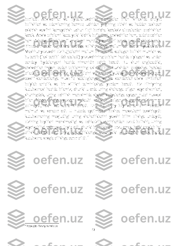 boriladi.   Arxivchilar   va   foydalanuvchilar   elementlar   bilan   ishlashda   ehtiyot
bo'lishlari   va   odamlarning   barmoq   uchidan   yog'ning   o'tishi   va   haddan   tashqari
eskirish   xavfini   kamaytirish   uchun   iloji   boricha   keraksiz   aloqalardan   qochishlari
kerak. Arxiv to‘plami katta yoki kichik bo‘ladimi, arxivchilar ham, tadqiqotchilar
ham o‘zlariga kerakli ma’lumotlarni mantiqiy va izchil tarzda topa olishlari kerak.
Biroq,   bir   qator   hujjatlarni   tartibga   solish,   ularga   ma'lum   bir   talqinni   yuklashdir.
Mashhur yozuvchi o'z hujjatlarini ma'lum bir tartibda saqlagan bo'lishi mumkin va
bu tartib ("asl tartib" deb ataladi) yozuvchining to'plam haqida o'ylagani va undan
qanday   foydalangani   haqida   nimanidir   ochib   beradi.   Bu   shuni   anglatadiki,
arxivchilar   imkon   qadar   to'plamning   asl   tartibini   buzishdan   qochishga   harakat
qiladilar,   unga   o'zlarining   sun'iy   talqini   va   tartibini   yuklaydilar.   Arxivlar   xalqaro
tavsif   standartlariga   muvofiq   kataloglangan   va   bu   standartlar   arxiv   omborlari
bo'ylab   aniqlik   va   bir   xillikni   ta'minlashga   yordam   beradi.   Biz   Pliniyning
kutubxonasi   haqida   bilamiz,   chunki   u   erda   uning   shaharga   qilgan   xayr-ehsonlari,
shuningdek,   uning   ochilish   marosimida   shahar   sudyalariga   aytgan   nutqi   nusxasi
bilan   birga   do'stiga   yozgan   maktubi   saqlanib   qolgan.   Nutqning   o'zi   omon
qolmaydi,   lekin   xat   saqlanib   qoladi.   Endi   bu   Pliniy   boy   va   taniqli   imperator
ma'muri   va   senator   edi.   U   nutqda   aytilmagan   boshqa   mavzularni   tasvirlaydi:
kutubxonaning   mavjudligi   uning   shaharliklarini   yaxshi   bilim   olishga   undaydi;
o'zining   boylikni   mensimasligi   va   ochko'zlik   zanjirlaridan   ozod   bo'lishi;   Uning
xayrixohligi maqtovga loyiq edi, chunki bu o'tkinchi orzu emas, balki ataylab hal
qilish   natijasi   edi;   uning   shaharliklariga   shou   yoki   gladiatorlar   emas,   balki
kutubxona sovg'a qilishga qaror qildi.  4
4
 https://e-library.namdu.uz
12 