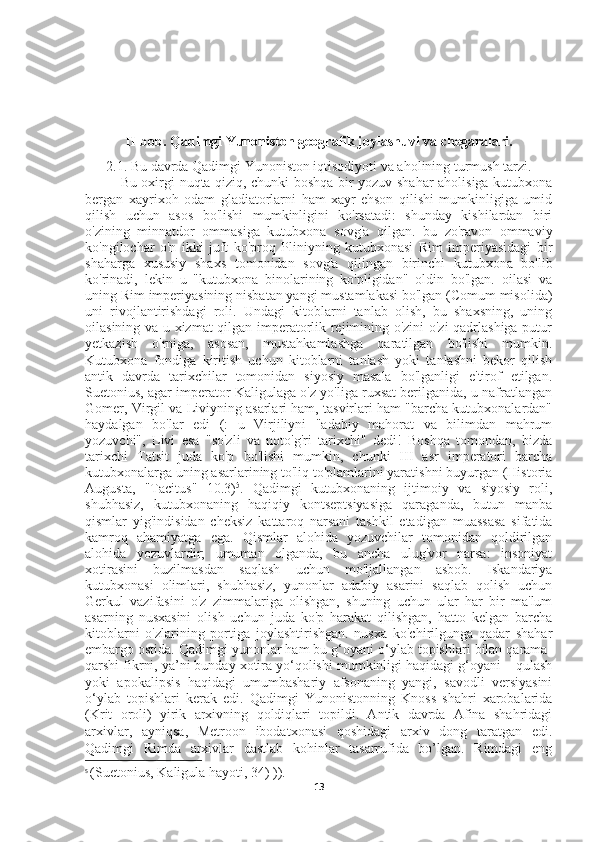 II-bob. Qadimgi Yunoniston geografik joylashuvi va chegaralari.
2.1. Bu davrda Qadimgi Yunoniston iqtisodiyoti va aholining turmush tarzi.
Bu oxirgi nuqta qiziq, chunki boshqa bir yozuv shahar aholisiga kutubxona
bergan   xayrixoh   odam   gladiatorlarni   ham   xayr-ehson   qilishi   mumkinligiga   umid
qilish   uchun   asos   bo'lishi   mumkinligini   ko'rsatadi:   shunday   kishilardan   biri
o'zining   minnatdor   ommasiga   kutubxona   sovg'a   qilgan.   bu   zo'ravon   ommaviy
ko'ngilochar   o'n   ikki   juft   ko'proq   Pliniyning   kutubxonasi   Rim   imperiyasidagi   bir
shaharga   xususiy   shaxs   tomonidan   sovg'a   qilingan   birinchi   kutubxona   bo'lib
ko'rinadi,   lekin   u   "kutubxona   binolarining   ko'pligidan"   oldin   bo'lgan.   oilasi   va
uning Rim imperiyasining nisbatan yangi mustamlakasi bo'lgan (Comum misolida)
uni   rivojlantirishdagi   roli.   Undagi   kitoblarni   tanlab   olish,   bu   shaxsning,   uning
oilasining va u xizmat qilgan imperatorlik rejimining o'zini o'zi qadrlashiga putur
yetkazish   o'rniga,   asosan,   mustahkamlashga   qaratilgan   bo'lishi   mumkin.
Kutubxona   fondiga   kiritish   uchun   kitoblarni   tanlash   yoki   tanlashni   bekor   qilish
antik   davrda   tarixchilar   tomonidan   siyosiy   masala   bo'lganligi   e'tirof   etilgan.
Suetonius, agar imperator Kaligulaga o'z yo'liga ruxsat berilganida, u nafratlangan
Gomer, Virgil va Liviyning asarlari ham, tasvirlari ham "barcha kutubxonalardan"
haydalgan   bo'lar   edi   (:   u   Virjiliyni   "adabiy   mahorat   va   bilimdan   mahrum
yozuvchi",   Livi   esa   "so'zli   va   noto'g'ri   tarixchi"   dedi!   Boshqa   tomondan,   bizda
tarixchi   Tatsit   juda   ko'p   bo'lishi   mumkin,   chunki   III   asr   imperatori   barcha
kutubxonalarga uning asarlarining to'liq to'plamlarini yaratishni buyurgan (Historia
Augusta,   "Tacitus"   10.3) 5
.   Qadimgi   kutubxonaning   ijtimoiy   va   siyosiy   roli,
shubhasiz,   kutubxonaning   haqiqiy   kontseptsiyasiga   qaraganda,   butun   manba
qismlar   yig'indisidan   cheksiz   kattaroq   narsani   tashkil   etadigan   muassasa   sifatida
kamroq   ahamiyatga   ega.   Qismlar   alohida   yozuvchilar   tomonidan   qoldirilgan
alohida   yozuvlardir;   umuman   olganda,   bu   ancha   ulug'vor   narsa:   insoniyat
xotirasini   buzilmasdan   saqlash   uchun   mo'ljallangan   asbob.   Iskandariya
kutubxonasi   olimlari,   shubhasiz,   yunonlar   adabiy   asarini   saqlab   qolish   uchun
Gerkul   vazifasini   o'z   zimmalariga   olishgan,   shuning   uchun   ular   har   bir   ma'lum
asarning   nusxasini   olish   uchun   juda   ko'p   harakat   qilishgan,   hatto   kelgan   barcha
kitoblarni   o'zlarining   portiga   joylashtirishgan.   nusxa   ko'chirilgunga   qadar   shahar
embargo ostida. Qadimgi yunonlar ham bu g‘oyani o‘ylab topishlari bilan qarama-
qarshi fikrni, ya’ni bunday xotira yo‘qolishi mumkinligi haqidagi g‘oyani – qulash
yoki   apokalipsis   haqidagi   umumbashariy   afsonaning   yangi,   savodli   versiyasini
o‘ylab   topishlari   kerak   edi.   Qadimgi   Yunonistonning   Knoss   shahri   xarobalarida
(Krit   oroli)   yirik   arxivning   qoldiqlari   topildi.   Antik   davrda   Afina   shahridagi
arxivlar,   ayniqsa,   Metroon   ibodatxonasi   qoshidagi   arxiv   dong   taratgan   edi.
Qadimgi   Rimda   arxivlar   dastlab   kohinlar   tasarrufida   bo’lgan.   Rimdagi   eng
5
  (Suetonius, Kaligula hayoti, 34) )).
13 