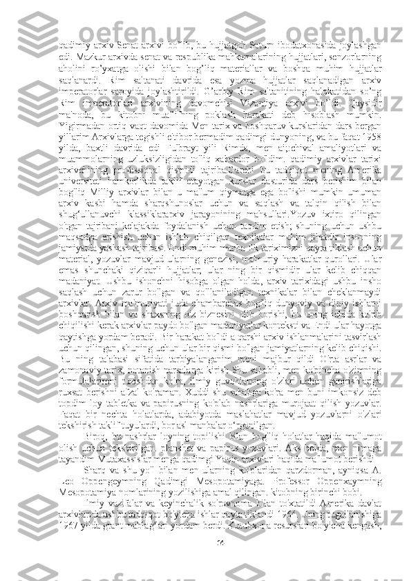 qadimiy arxiv Senat  arxivi  bo’lib, bu hujjatgoh Saturn ibodatxonasida joylashgan
edi.   Mazkur arxivda senat va respublika mahkamalarining hujjatlari, senzorlarning
aholini   ro’yxatga   olishi   bilan   bog’liq   materiallar   va   boshqa   muhim   hujjatlar
saqlanardi.   Rim   saltanati   davrida   esa   yozma   hujjatlar   saqlanadigan   arxiv
imperatorlar   saroyida   joylashtirildi.   G’arbiy   Rim   saltanitining   halokatidan   so’ng
Rim   imperatorlari   arxivining   davomchisi   Vizantiya   arxivi   bo’ldi.   Qaysidir
ma'noda,   bu   kitobni   muallifning   poklash   harakati   deb   hisoblash   mumkin.
Yigirmadan ortiq vaqt davomida Men tarix va boshqaruv kurslaridan dars bergan
yillarim Arxivlarga tegishli e'tibor bermadim qadimgi dunyoning, va bu faqat 1958
yilda,   baxtli   davrida   edi   Fulbrayt   yili   Rimda,   men   ai;:chival   amaliyotlari   va
muammolarning   uzluksizligidan   to'liq   xabardor   bo'ldim.   qadimiy   arxivlar   tarixi
arxivchining   professional   qismidi   tajriba.Garchi   bu   tadqiqot   mening   Amerika
universiteti   hamkorlikda   taklif   etayotgan   kurslar   dasturida   dars   berishim   bilan
bog'liq   Milliy   arxivlar   bilan   u   ma'lum   qiymatga   ega   bo'lishi   mumkin   umuman
arxiv   kasbi   hamda   sharqshunoslar   uchun   va   saqlash   va   talqin   qilish   bilan
shug‘ullanuvchi   klassiklararxiv   jarayonining   mahsullari.Yozuv   ixtiro   qilingan
o'tgan   tajribani   kelajakda   foydalanish   uchun   taqdim   etish;   shuning   uchun   ushbu
maqsadga   erishish   uchun   ishlab   chiqilgan   texnikalar   muhim   jihatdir   insonning
jamiyatda yashash tajribasi. Endi muhim manba Ilk tariximizni qayta tiklash uchun
material,   yozuvlar   mavjud   ularning   genezisi,   ma'muriy   harakatlar   qurollari.   Ular
emas   shunchaki   qiziqarli   hujjatlar;   ular   ning   bir   qismidir   ular   kelib   chiqqan
madaniyat.   Ushbu   ishonchni   hisobga   olgan   holda,   arxiv   tarixidagi   ushbu   insho
saqlash   uchun   zarur   bo'lgan   va   qo'llaniladigan   texnikalar   bilan   cheklanmaydi
arxivlar.   Arxiv   ma'muriyati   juda   chambarchas   bog'liq   dunyoviy   va   diniy   ishlarni
boshqarish   bilan   va   shaxsning   o'z   biznesini   olib   borishi,   bu   uning   ichida   ko'rib
chiqilishi kerak arxivlar paydo bo'lgan madaniyatlar konteksti va Endi ular hayotga
qaytishga yordam beradi. Bir harakat bo'ldi a qarshi arxiv ishlanmalarini tasvirlash
uchun qilingan, shuning uchun ular bir qismi bo'lgan jamiyatlarning kelib chiqishi.
Bu   ning   talabasi   sifatida   tarbiyalanganim   meni   majbur   qildi   O'rta   asrlar   va
zamonaviy tarix, notanish narsalarga kirish Shu sababli, men ko'pincha o'zimning
formulalarimni   tuzishdan   ko'ra,   ilmiy   guvohlarning   o'zlari   uchun   gapirishlariga
ruxsat   berishni   afzal   ko'raman.   Xuddi   shu   sababga   ko'ra   men   buni   imkonsiz   deb
topdim   loy   tabletka   va   papirusning   ko'plab   nashrlariga   murojaat   qilish   yozuvlar.
Faqat   bir   nechta   holatlarda,   adabiyotda   maslahatlar   mavjud   yozuvlarni   o'zlari
tekshirish taklif tuyulardi, bor asl manbalar o‘rganilgan. 
Biroq,   bu   nashrlar   loyning   topilishi   bilan   bog'liq   holatlar   haqida   ma'lumot
olish   uchun   tekshirilgan.   planshet   va   papirus   yozuvlari.   Aks   holda,   men   nimaga
tayandim Mutaxassislar menga qadimgi Yaqin arxivlari haqida ma'lumot berishdi
Sharq   va   shu   yo'l   bilan   men   ularning   ko'plaridan   qarzdorman,   ayniqsa   A.
Leo   Oppengeymning   Qadimgi   Mesopotamiyaga.   Professor   Oppenxaymning
Mesopotamiya nomlarining yozilishiga amal qilingan. kitobning birinchi bobi.
Ilmiy   vazifalar   va   keyinchalik   so'rovnoma   bilan   to'xtatildi   Amerika   davlat
arxivlarida ushbu tadqiqot bo'yicha ishlar qayta tiklandi 1964. Uning tugallanishiga
1967 yilda grant mablag'lari yordam berdi. Kutubxona resurslari bo'yicha kengash,
14 