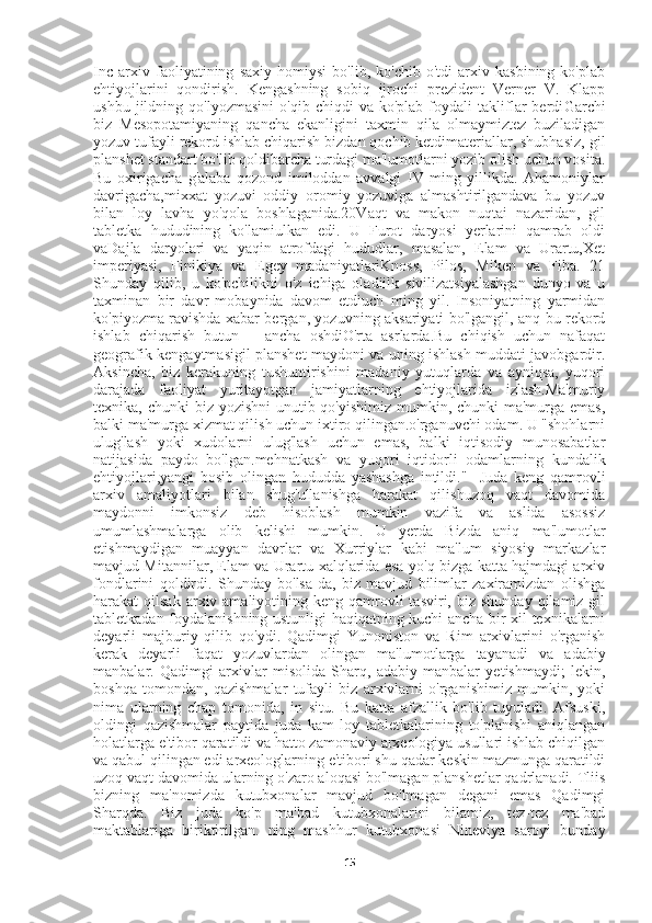 Inc   arxiv   faoliyatining   saxiy   homiysi   bo'lib,   ko'chib   o'tdi   arxiv   kasbining   ko'plab
ehtiyojlarini   qondirish.   Kengashning   sobiq   ijrochi   prezident   Verner   V.   Klapp
ushbu   jildning   qo'lyozmasini   o'qib   chiqdi   va   ko'plab   foydali   takliflar   berdi Garchi
biz   Mesopotamiyaning   qancha   ekanligini   taxmin   qila   olmaymiztez   buziladigan
yozuv tufayli rekord ishlab chiqarish bizdan qochib ketdimateriallar, shubhasiz, gil
planshet standart bo'lib qoldibarcha turdagi ma'lumotlarni yozib olish uchun vosita.
Bu   oxirigacha   g'alaba   qozond   imiloddan   avvalgi   IV   ming   yillikda.   Ahamoniylar
davrigacha,mixxat   yozuvi   oddiy   oromiy   yozuviga   almashtirilgandava   bu   yozuv
bilan   loy   lavha   yo'qola   boshlaganida.20Vaqt   va   makon   nuqtai   nazaridan,   gil
tabletka   hududining   ko'lamiulkan   edi.   U   Furot   daryosi   yerlarini   qamrab   oldi
vaDajla   daryolari   va   yaqin   atrofdagi   hududlar,   masalan,   Elam   va   Urartu,Xet
imperiyasi,   Finikiya   va   Egey   madaniyatlariKnoss,   Pilos,   Miken   va   Fiba.   21
Shunday   qilib,   u   ko'pchilikni   o'z   ichiga   oladiilk   sivilizatsiyalashgan   dunyo   va   u
taxminan   bir   davr   mobaynida   davom   etdiuch   ming   yil.   Insoniyatning   yarmidan
ko'piyozma ravishda xabar bergan, yozuvning aksariyati bo'lgangil, anq bu rekord
ishlab   chiqarish   butun       ancha   oshdiO'rta   asrlarda.Bu   chiqish   uchun   nafaqat
geografik kengaytmasigil planshet maydoni va uning ishlash muddati javobgardir.
Aksincha,   biz   kerakuning   tushuntirishini   madaniy   yutuqlarda   va   ayniqsa,   yuqori
darajada   faoliyat   yuritayotgan   jamiyatlarning   ehtiyojlarida   izlash.Ma'muriy
texnika, chunki  biz yozishni  unutib qo'yishimiz mumkin, chunki  ma'murga emas,
balki ma'murga xizmat qilish uchun ixtiro qilingan.o'rganuvchi odam. U "shohlarni
ulug'lash   yoki   xudolarni   ulug'lash   uchun   emas,   balki   iqtisodiy   munosabatlar
natijasida   paydo   bo'lgan.mehnatkash   va   yuqori   iqtidorli   odamlarning   kundalik
ehtiyojlari,yangi   bosib   olingan   hududda   yashashga   intildi."     Juda   keng   qamrovli
arxiv   amaliyotlari   bilan   shug'ullanishga   harakat   qilishuzoq   vaqt   davomida
maydonni   imkonsiz   deb   hisoblash   mumkin   vazifa   va   aslida   asossiz
umumlashmalarga   olib   kelishi   mumkin.   U   yerda   Bizda   aniq   ma'lumotlar
etishmaydigan   muayyan   davrlar   va   Xurriylar   kabi   ma'lum   siyosiy   markazlar
mavjud Mitannilar, Elam va Urartu xalqlarida esa yo'q bizga katta hajmdagi arxiv
fondlarini   qoldirdi.   Shunday   bo'lsa-da,   biz   mavjud   bilimlar   zaxiramizdan   olishga
harakat  qilsak  arxiv amaliyotining  keng qamrovli  tasviri,  biz  shunday  qilamiz gil
tabletkadan foydalanishning ustunligi haqiqatning kuchi ancha bir xil texnikalarni
deyarli   majburiy   qilib   qo'ydi.   Qadimgi   Yunoniston   va   Rim   arxivlarini   o'rganish
kerak   deyarli   faqat   yozuvlardan   olingan   ma'lumotlarga   tayanadi   va   adabiy
manbalar.   Qadimgi   arxivlar   misolida   Sharq,   adabiy   manbalar   yetishmaydi;   lekin,
boshqa   tomondan,   qazishmalar   tufayli   biz   arxivlarni   o'rganishimiz   mumkin,   yoki
nima   ularning   chap   tomonida,   in   situ.   Bu   katta   afzallik   bo'lib   tuyuladi.   Afsuski,
oldingi   qazishmalar   paytida   juda   kam   loy   tabletkalarining   to'planishi   aniqlangan
holatlarga e'tibor qaratildi va hatto zamonaviy arxeologiya usullari ishlab chiqilgan
va qabul qilingan edi arxeologlarning e'tibori shu qadar keskin mazmunga qaratildi
uzoq vaqt davomida ularning o'zaro aloqasi bo'lmagan planshetlar qadrlanadi. Tliis
bizning   ma'nomizda   kutubxonalar   mavjud   bo'lmagan   degani   emas   Qadimgi
Sharqda.   Biz   juda   ko'p   ma'bad   kutubxonalarini   bilamiz,   tez-tez   ma'bad
maktablariga   biriktirilgan.   ning   mashhur   kutubxonasi   Nineviya   saroyi   bunday
15 