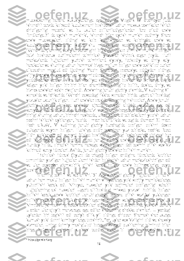 muassasaning   barcha   xususiyatlariga   ega   edi,   va   Mogens   W   eitemeyer   juda
ishonchli tarzda ko'rsatdi  kutubxonani boshqarish uchun maxsus texnikalar ishlab
chiqilganligi   material   va   bu   usullar   qo'llaniladiganlardan   farq   qiladi   arxiv
fondlariga.31-da   aytish   mumkinki,   ishonch   bilan   aytish   mumkin   qadimiy   Sharq
arxiv   muassasalari.   oldingi   va   ko'p   kutubxonalar   va   ko'pincha   arxiv   va
kutubxonalar   materiallar   xuddi   shu   muassasada   saqlanib   qolgan.   taqdirda
ikkinchidan,  ammo,   vasiylar   zarurligini   bilishgan   bekor   qilinishi   mumkin  bo'lgan
ba'zi   boshqaruv   qurilmalarini   ta'minlash   yozuvlar   ishtirok   etgan   joyda.   Turli
markazlarda   hujjatlarni   yuritish   ta'minland   siyosiy,   iqtisodiy   va   diniy   sa'y-
harakatlar va shuning uchun hammasi bizga ma'lum bo'lgan arxiv tashkiloti turlari
allaqachon   mavjud   edi   Qadimgi   Yaqin   Sharqdagi   operatsiya   oddiydan   oldinga
siljiydi   arxiv  muassasalariga  katta  miqdorda  saqlash  joylari   hajmi.32  Biroq  shuni
yodda   tutish   kerak.   Ushbu   turli   faoliyat   sohalarining   boshlanishi   bir-biriga   to'g'ri
kelgan   yoki   bo'lgan   bir-biri   bilan   chambarchas   bog'liq   bo'lib,   davlat,   diniy,   va
biznes arxivlari sekin rivojlandi. Arxivning janubi-g'arbiy qismida, V sudining 81-
xonasida va ichkarida ikkinchi qavatdagi ikkita xonadan birida ugarit alifbosidagi
yozuvlar ustunlik qilgan. Turli arxivlar orasida saroyning inshootlari, Arxiv janubi-
g'arbiy   ko'rinadi   boshqa   arxivdan   ajratib   turuvchi   alohida   vazifaga   ega   edi
saroydagi  idoralar  va   unga  a.ning  ba zi   vazifalarini  bergan  markaziy  tezlashtirishʼ
birligi.shuning uchun, birinchi navbatda, u bor ko'rinadi tabletkalarni yoqish uchun
pechni ishlatish ayblangan, haqida I metr balandlikda va tagida diametri 20 metr.
Pech   afsuski,   V   sudining   janubi-g'arbiy   burchagida   topilgan   qo'shni   devor
qulaganda   vayron   bo'lgan.   Tutishga   qodir   taxminan   yuz   tabletka,   pechka   faqat
oldin   stoklangan   edi   saroyni   falokat   bosib   oldi;   undagi   lavhalarning   o'ttiztasi   bor
edi   buzilmagan   holda   topildi.   Faqat   janubi-g'arbiy   arxivda   pechka   mavjud   edi
Bunday   holda,   o'rnatish   hamma   narsaga   xizmat   qilgan   deb   taxmin   qilish   xavfsiz
ko'rinadi saroy idoralari. Aslida, janubi-g'arbiy arxivlar bo'lishi mumkin.
"Baholash   idorasi   (byuro   de   triage)   bo'lgan   endigina   idoralarda   kotiblar
tomonidan yozilgan hujjatlar ularni ishdan bo'shatish uchun markazlashtirilgan edi
va   ular   qayerdan   g'amxo'rlik   qilishi   kerak   bo'lgan   arxiv   bo'linmalariga   qayta
taqsimlandi. 6
Ularning   tasnifi   va   saqlanishi."51   Arxiv   janubi-g'arbiy   hujjatlarni   jo'natish
uchun ham mas'ul bo'lgan bo'lishi mumkin viloyatlarga yoki xorijiy mamlakatlarga
yuborilishi   kerak   edi.   Nihoyat,   nusxalari   yoki   tarjimalari   topilganligi   sababli
Hujjatlarning   asl   nusxalari   Ugarit   alifbosidagi   mixxat   yozuvi   Bobilda   bo'lgan
bo'lishi   kerak,   arxiv   kotiblari   Janubi-g'arbga   tarjima   qilish   vazifasi   yuklangan
bo'lishi   mumkin   qirol   hukumati   xohlagan   chet   eldan   xabarlar   ona   tilida   mavjud.
Nimrudlar jamoasining badavlat a'zolari e'tiborga olindi Akropolda yashash uchun,
u   erdan   ular   ajoyib   manzaraga   ega   edilar   shaharning   chekka   qismlari.   U   yerdagi
uylardan   biri   tegishli   edi   qariyb   ellik   yil   oldinga   chiqqan   Shamash-shar-usurga
kumush yoki donni kombaynlarga topshirib, “er, uylar xavfsizligini oldi va shaxsiy
xizmatlar.   Uning   doimiy   mashg'uloti   borga   o'xshaydi   qushlarning   ta'minoti   bilan
birga   bo'lgan   ",   ehtimol   u   buni   taqdim   etgan   fol   ochish   maqsadida   Istar
6
 https://genderi.org
16 