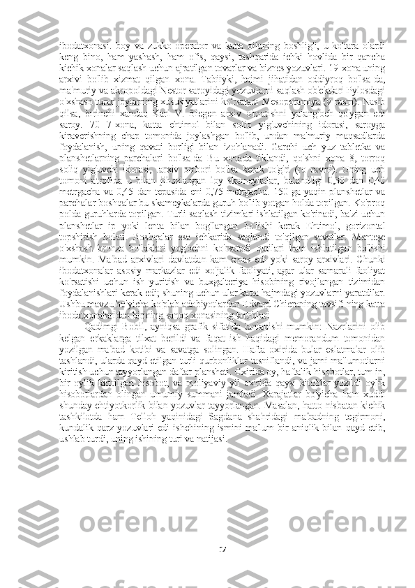 ibodatxonasi.   boy   va   zukko   operator   va   katta   oilaning   boshlig'i,   u   ko'tara   olardi
keng   bino,   ham   yashash,   ham   ofis,   qaysi,   tashqarida   ichki   hovlida   bir   qancha
kichik xonalar saqlash uchun ajratilgan tovarlar va biznes yozuvlari. 19-xona uning
arxivi   bo'lib   xizmat   qilgan   xona.   Tabiiyki,   hajmi   jihatidan   oddiyroq   bo'lsa-da,
ma'muriy va akropoldagi Nestor saroyidagi yozuvlarni saqlash ob'ektlari Pylosdagi
o'xshash turar joylarning xususiyatlarini ko'rsatadi Mesopotamiya (9-rasm). Nasib
qilsa,   birinchi   xandaq   Karl   V.   Blegen   arxiv   o'rnatishni   yalang'och   qo'ygan   edi
saroy.   70   7-xona,   katta   ehtimol   bilan   soliq   yig'uvchining   idorasi,   saroyga
kiraverishning   chap   tomonida   joylashgan   bo'lib,   undan   ma'muriy   maqsadlarda
foydalanish,   uning   qavati   borligi   bilan   izohlanadi.   Garchi   uch   yuz   tabletka   va
planshetlarning   parchalari   bo'lsa-da   Bu   xonada   tiklandi,   qo'shni   xona   8,   torroq
soliq   yig'uvchi   idorasi,   .arxiv   ombori   bo'lsa   kerak   to'g'ri   (ro   rasmi).   Uning   uch
tomoni   atrofida   u   bilan   jihozlangan   loy   skameykalar,   balandligi   0,30   dan   0,40
metrgacha   va   0,45   dan   tepasida   eni   0,75   metrgacha.   150   ga   yaqin   planshetlar   va
parchalar boshqalar bu skameykalarda guruh bo'lib yotgan holda topilgan. Ko'proq
polda guruhlarda topilgan. Turli saqlash tizimlari ishlatilgan ko'rinadi, ba'zi uchun
planshetlar   ip   yoki   lenta   bilan   bog'langan   bo'lishi   kerak   Ehtimol,   gorizontal
topshirish   holati.   Boshqalar   esa   ichkarida   saqlandi   to'qilgan   savatlar.   Menteşe
o'xshash   bronza   bo'laklari   yog'ochni   ko'rsatadi   qutilari   ham   ishlatilgan   bo'lishi
mumkin.   Ma'bad   arxivlari   davlatdan   kam   emas   edi   yoki   saroy   arxivlari.   Chunki
ibodatxonalar   asosiy   markazlar   edi   xo'jalik   faoliyati,   agar   ular   samarali   faoliyat
ko'rsatishi   uchun   ish   yuritish   va   buxgalteriya   hisobining   rivojlangan   tizimidan
foydalanishlari kerak edi; shuning uchun ular katta hajmdagi yozuvlarni yaratdilar.
Ushbu mavzu bo'yicha ko'plab adabiyotlardan Edvard Chieraning tavsifi ning katta
ibodatxonalaridan birining sanoq xonasining tartiblari
Qadimgi   Bobil,   ayniqsa   grafik   sifatida   tanlanishi   mumkin:   Nazrlarini   olib
kelgan   erkaklarga   tilxat   berildi   va   faqat   ish   haqidagi   memorandum   tomonidan
yozilgan   ma'bad   kotibi   va   savatga   solingan.   Hafta   oxirida   bular   eslatmalar   olib
tashlandi, ularda qayd etilgan turli qurbonliklar tasniflandi, va jami ma'lumotlarni
kiritish uchun tayyorlangan daftar plansheti. Oxirida oy, haftalik hisobotlar, tum in,
bir   oylik   kiritilgan   hisobot,   va   moliyaviy   yil   oxirida   qaysi   kitoblar   yozildi   oylik
hisobotlardan   olingan   umumiy   summani   jamladi.   Xarajatlar   bo'yicha   ham   xuddi
shunday ehtiyotkorlik bilan yozuvlar tayyorlangan. Masalan, hatto nisbatan kichik
tashkilotda   ham   Telloh   yaqinidagi   Sagdana   shahridagi   ma'badning   tegirmoni,
kundalik  qarz   yozuvlari   edi   ishchining  ismini   ma'lum   bir   aniqlik  bilan   qayd  etib,
ushlab turdi, uning ishining turi va natijasi. 
17 