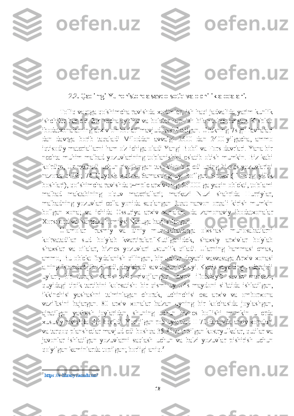 2.2. Qadimgi Yunonistonda savdo-sotiq va elchilik aloqalari.
To'liq vaqtga qo'shimcha ravishda xodimlar, ish haqi jadvalida yarim kunlik
ishchilar bor edi. Bir necha ayollar va bolalar ham ish bilan ta'minlangan. Ko'plab
ibodatxonalarning arxiv omborlari mavjud kashf etilgan. Urukning 7s gil lavhalari
dan   davrga   borib   taqaladi   Miloddan   avvalgi   2600   dan   2400-yilgacha,   ammo
iqtisodiy materiallarni ham o'z ichiga oladi Yangi Bobil va Fors davrlari. Yana bir
nechta  muhim   ma'bad  yozuvlarining  to'planishini   eslatib  o'tish   mumkin.  Biz  kabi
ko'rdim, Ur  ma'badi  uchun rivojlangan tashkilot  bor  edi  uning biznes  yozuvlarini
nazorat   qilish;   76   Quyosh   xudosi   Samasning   uyi   bo lgan   Sippar   (II   ming   yillikʻ
boshlari), qo shimcha ravishda t~mple arxivining 60 000 ga yaqin ob'ekti, to'plami	
ʻ
ma'bad   maktabining   o'quv   materiallari;   markazi   Nuzi   shahrida   Hurriylar,
ma'badning   yozuvlari   cella   yonida   saqlangan   faqat   narvon   orqali   kirish   mumkin
bo'lgan   xona;   va   ichida   Ossuriya   arxiv   xonalari.   da   zamonaviy   ibodatxonalar
Xorsobod va Namrud, homiysi Nabuga bag'ishlangan.
Ulamolar   "rasmiy   va   diniy   munosabatlarga   o'xshash   munosabatlarni
ko'rsatadilar   sud   bo'ylab   kvartiralar."Kutilganidek,   shaxsiy   arxivlar   bo'ylab
shaxslar   va   oilalar,   biznes   yozuvlari   ustunlik   qiladi.   Ularning   hammasi   emas,
ammo,  Bu  ob'ekt   foydalanish   qilingan,  bir  uchun  deyarli  vasvasaga   Arxiv  xonasi
a.ning "standart jihozi" edi, deyishadi savdogarning uyi. Kanis saytining II darajali
uylari,   bir   daraja   Kanis   to'liq   rivojlangan   davrni   ifodalaydi   savdo   markazi,
quyidagi   tipik   tartibini   ko'rsatish:   bir   qismi   uy   ofis   maydoni   sifatida   ishlatilgan,
ikkinchisi   yashashni   ta'minlagan   chorak,   uchinchisi   esa   arxiv   va   omborxona
vazifasini   bajargan.   80   arxiv   xonalar   ba'zan   uyning   bir   ko'chasida   joylashgan,
ajratilgan   yashash   joylaridan,   shuning   uchun   biznes   bo'lishi   mumkin   u   erda
xususiy ravishda olib borildi. Yoritilgan ro5 uylardan II 70-darajada arxiv xonalari
va tarqoq planshetlar mavjud edi boshqa 35.81da topilgan kostryulkalar, qutilar va
javonlar   ishlatilgan   yozuvlarni   saqlash   uchun   va   ba'zi   yozuvlar   pishirish   uchun
qo'yilgan kaminlarda topilgan; borligi aniq. 7
7
  https://e-library.namdu.uz/
18 