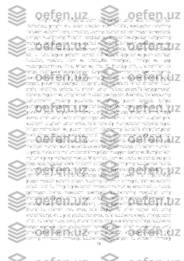 Yong'in   vayron   bo'lganda   ularni   olib   tashlash   uchun   vaqt   bo'lmagan   edi
Darhaqiqat,   yong'in   shu   qadar   to'satdan   sodir   bo'ldiki,   savdogarlar   o'zlarining
"kiruvchi xatlarini" ocha olmadilar, ularning ba'zilari edi ochilmagan konvertlarda
topilgan. Nuzi (hozirgi Yorg on Tepa)dagi qazishmalar Ossuriyadagi hurriylarningʻ
markazi,   deb   yozganlar   saroy,   ma'bad   va   xo'jalik   faoliyatini   tasvirlash   xususiy
fuqarolar 20Vaqt va makon nuqtai nazaridan, gil tabletka hududining ko'lamiulkan
edi.   U   Furot   daryosi   yerlarini   qamrab   oldi   vaDajla   daryolari   va   yaqin   atrofdagi
hududlar,   masalan,   Elam   va   Urartu,Xet   imperiyasi,   Finikiya   va   Egey
madaniyatlariKnoss,   Pilos,   Miken   va   Fiba.   21   Shunday   qilib,   u   ko'pchilikni   o'z
ichiga   oladiilk   sivilizatsiyalashgan   dunyo   va   u   taxminan   bir   davr   mobaynida
davom   etdiuch   ming   yil.   Insoniyatning   yarmidan   ko'piyozma   ravishda   xabar
bergan,   yozuvning   aksariyati   bo'lgangil,   anq   bu   rekord   ishlab   chiqarish   butun
ancha   oshdiO'rta   asrlarda.Bu   chiqish   uchun   nafaqat   geografik   kengaytmasigil
planshet maydoni va uning ishlash muddati javobgardir. Aksincha, biz kerakuning
tushuntirishini   madaniy   yutuqlarda   va   ayniqsa,   yuqori   darajada   faoliyat
yuritayotgan   jamiyatlarning   ehtiyojlarida   izlash.Ma'muriy   texnika,   chunki   biz
yozishni   unutib   qo'yishimiz   mumkin,   chunki   ma'murga   emas,   balki   ma'murga
xizmat qilish uchun ixtiro qilingan.o'rganuvchi odam. U "shohlarni ulug'lash yoki
xudolarni   ulug'lash   uchun   emas,   balki   iqtisodiy   munosabatlar   natijasida   paydo
bo'lgan.mehnatkash   va   yuqori   iqtidorli   odamlarning   kundalik   ehtiyojlari,yangi
bosib olingan hududda yashashga  intildi."   Juda keng qamrovli arxiv amaliyotlari
bilan   shug'ullanishga   harakat   qilishuzoq   vaqt   davomida   maydonni   imkonsiz   deb
hisoblash mumkin vazifa va aslida asossiz umumlashmalarga olib kelishi mumkin.
U yerda Bizda aniq ma'lumotlar etishmaydigan muayyan davrlar va Xurriylar kabi
ma'lum  siyosiy  markazlar  mavjud Mitannilar,  Elam  va Urartu xalqlarida esa  yo'q
bizga katta hajmdagi arxiv fondlarini qoldirdi.   Biz Pliniyning kutubxonasi haqida
bilamiz,   chunki   u   erda   uning   shaharga   qilgan   xayr-ehsonlari,   shuningdek,   uning
ochilish   marosimida   shahar   sudyalariga   aytgan   nutqi   nusxasi   bilan   birga   do'stiga
yozgan maktubi saqlanib qolgan. Nutqning o'zi omon qolmaydi, lekin xat saqlanib
qoladi. Endi  bu Pliniy boy va taniqli imperator  ma'muri va senator  edi. U nutqda
aytilmagan   boshqa   mavzularni   tasvirlaydi:   kutubxonaning   mavjudligi   uning
shaharliklarini   yaxshi   bilim   olishga   undaydi;   o'zining   boylikni   mensimasligi   va
ochko'zlik   zanjirlaridan   ozod   bo'lishi;   Uning   xayrixohligi   maqtovga   loyiq   edi,
chunki   bu   o'tkinchi   orzu   emas,   balki   ataylab   hal   qilish   natijasi   edi;   uning
shaharliklariga shou yoki gladiatorlar emas, balki kutubxona sovg'a qilishga qaror
qildi. Bu oxirgi nuqta qiziq, chunki boshqa bir yozuv shahar  aholisiga kutubxona
bergan   xayrixoh   odam   gladiatorlarni   ham   xayr-ehson   qilishi   mumkinligiga   umid
qilish   uchun   asos   bo'lishi   mumkinligini   ko'rsatadi:   shunday   kishilardan   biri
o'zining   minnatdor   ommasiga   kutubxona   sovg'a   qilgan.   bu   zo'ravon   ommaviy
19 