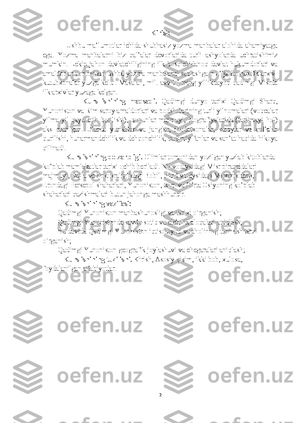 Kirish
           Ushbu ma’lumotlar ichida shubhasiz yozma manbalar alohida ahamiyatga
ega.   Yozma   manbalarni   biz   qal’alar   devorlarida   turli   ashyolarda   uchratishimiz
mumkin. Lekin jahon davlatchiligining ilk bosqichidanoq  davlat hukumdorlari  va
amaldorlar tomonidan ushbu yozma manbalarni saqlashga mo’ljallangan ilk arxiv-
kutubxonalar yuzga keldi. Masalan, mil. avv III ming yillikdayoq qadimgi Misrda
ilk arxivlar yuzaga kelgan.
              Kurs   ishining   maqsadi.   Qadimgi   dunyo   tarixi   Qadimgi   Sharq,
Yunoniston va Rim saroy amaldorlari va podsholarining turli yilnomalari (voqealar
yilma-yil   qayd   etib   borilishi),   qonunlar   majmuyi,   biografiyalarida   (tarjimayi   hol)
aks   ettirilgan.   Ularda   yurishlar   va   janglar,   ibodatxonalar,   saroylar   va   qal’alar
qurilishi, hunarmandchilik va dehqonchilik, qadimiy fanlar va san’at haqida hikoya
qilinadi.
       Kurs ishining dolzarbligi.  O limlar tomonidan yozilgan yuzlab kitoblarda 
ko’plab mamlakatlar tarixi ochib beriladi. Nil vodiysidagi Misr piramidalari 
majmuyi, Dajla va Frot oralig’idagi Bobil, Hind vodiysidagi Moxenjodaro, 
Erondagi Persepol shaharlari, Yunoniston, Rim va O’rta Osiyoning ko’plab 
shaharlari qazishmalari butun jahonga mashhurdir.    
       Kurs ishining vazifasi:
-  Qadimgi Yunoniston manbashunosligi va tarixi  o`rganish;
-  Qadimgi Yunonistonda savdo-sotiq va elchilik aloqalari  aniqlash;
-  Bu davrda Qadimgi Yunoniston iqtisodiyoti va aholining turmush tarzi  
o`rganish;
-  Qadimgi Yunoniston geografik joylashuvi va chegaralari aniqlash;
      Kurs ishining tuzilishi.  Kirish, Asosiy qisim, ikki bob, xulosa, 
foydalanilgan adabiyotlar. 
2 