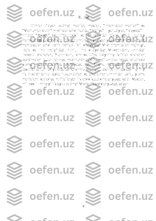 Xulosa
      Olimlar   o’qigan   qadimgi   matnlar,   masalan,   “Piramidalar   matnlari”   va
“Marhumlar  kitobi”  misrliklar   tarixi   haqida, “Bibliya”   – yahudiylar, “Rigveda”   –
hindlar,   “Avesto”   esa   O’rta   Osiyo   xalqlari   tarixidan   hikoya   qiladi.   Bunday
manbalar esa juda ko’pdir. Olimlar tomonidan yozilgan yuzlab kitoblarda ko’plab
mamlakatlar   tarixi   ochib   beriladi.   Nil   vodiysidagi   Misr   piramidalari   majmuyi,
Dajla   va   Frot   oralig’idagi   Bobil,   Hind   vodiysidagi   Moxenjodaro,   Erondagi
Persepol   shaharlari,   Yunoniston,   Rim   va   O’rta   Osiyoning   ko’plab   shaharlari
qazishmalari   butun   jahonga   mashhurdir.   Ushbu   ma’lumotlar   ichida   shubhasiz
yozma   manbalar   alohida   ahamiyatga   ega.   Yozma   manbalarni   biz   qal’alar
devorlarida  turli   ashyolarda  uchratishimiz  mumkin.  Lekin  jahon  davlatchiligining
ilk   bosqichidanoq   davlat   hukumdorlari   va   amaldorlar   tomonidan   ushbu   yozma
manbalarni  saqlashga  mo’ljallangan  ilk  arxiv-kutubxonalar  yuzga  keldi. Masalan,
mil. avv III ming yillikdayoq qadimgi Misrda ilk arxivlar yuzaga kelgan.
21 