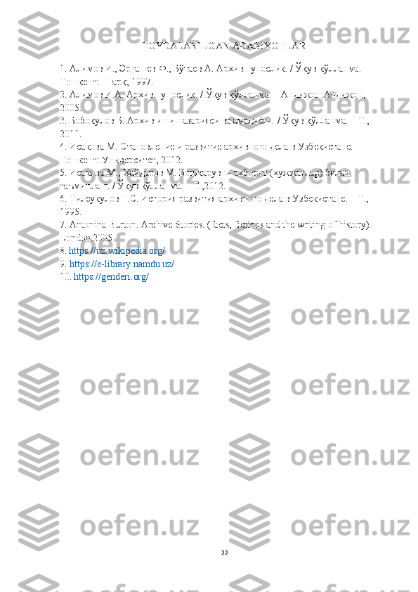 FOYDALANILGAN ADABIYOTLAR 
1.  Алимов   И .,  Эргашев   Ф .,  Бўтаев   А .  Архившунослик . /  Ўқув   қўлланма . –
Тошкент: Шарқ, 1997.
2. Алимов И.А. Архившунослик. / Ўқув қўлланма. – Андижон:Андижон, 
2005.
3. Бобоқулов Б. Архив иши назарияси ва амалиёти. / Ўқув қўлланма. – Т., 
2011.
4. Исакова М. Становление и развитие архивного дела в Узбекистане. –
Тошкент: Университет, 2012.
5. Исакова М., Хайдаров М. Бошқарувни ахборот (ҳужжатлар) билан
таъминлаш. / Ўқув қўлланма. – Т.,2012.
6. Тилеукулов Г.С. История развития архивного дела в Узбекистане. – Т., 
1995.
7. Аntonina Burton. Archive Stories. (facts, fictions and the writing of history). -
London.2005
8.   https://uz.wikipedia.org/
9.   https://e-library.namdu.uz/
10.   https://genderi.org /
22 