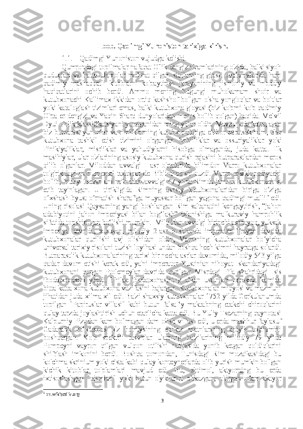 I-bob. Qadimgi Yunoniston tarixiga kirish.
1.1. Qadimgi Yunoniston vujudga kelishi.
Qumrondagi topilmalar nafaqat O'lik dengiz o'ramlarining o'zida, balki siyoh
quduqlari   va   hatto   ulamolar   mehnat   qilgan   stollarning   gipsli   qoplamalarida   ham
qadimiy   mashaqqatli   kitoblarni   ko'paytirish   jarayonining   jismoniy   va   moddiy
haqiqatlarini   ochib   berdi.   Ammo   mening   bugungi   muhokamam   shoir   va
kutubxonachi Kallimax ikkidan ortiq kashshof  bo'lgan o'sha yong'oqlar  va boltlar
yoki kataloglash tizimlari emas, balki kutubxona g'oyasi (biz ko'pmi-ko'p qadimiy
O'rta er dengizi va Yaqin Sharq dunyolaridan meros bo'lib qolgan) haqida. Melvil
Dyui o'nlik klassifikatsiyani yaratganidan ming yillar oldin. Mavzu juda katta, agar
biz butparast yunonlar va rimliklarning kutubxonalariga e'tibor qaratsak ham, ular
kutubxona   tashkil   etish   tizimini   o'rgangan   bobilliklar   va   ossuriyaliklar   yoki
Finikiyaliklar,   misrliklar   va   yahudiylarni   hisobga   olmaganda,   juda   katta.   Ilk
masihiylar, ular o'zlarining asosiy kutubxona qurish rejasini butparastlardan meros
qilib   olganlar.   Miloddan   avvalgi   I   asr   o'rtalarida   bilimdon   Varro   kutubxonalar
to'g'risidagi   monumental   tadqiqot   de   Bibliothecisni   tuzdi.   Varro   ensiklopediyachi
bo'lib, Yuliy Tsezar uni  miloddan avvalgi  47 yilda Rimda jamoat kutubxonachisi
etib   tayinlagan.   U   tirikligida   Rimning   asosiy   kutubxonalaridan   biriga   o zigaʻ
o xshash  byust o rnatish sharafiga muyassar  bo lgan yagona qadimgi  muallif edi.	
ʻ ʻ ʻ
Uning   risolasi   Qaysarning   yangi   boshlangan   Rim   saltanatini   kengaytirish,   “jahon
adabiyotini   jahon   imperiyasi   bilan   bog‘lash”   izlanishiga   mafkuraviy   hamrohlik
sifatida topshirilgan bo‘lishi mumkin. 1
 Miloddan avvalgi birinchi asrdayoq, yuksak
imperiya   davrida,   xususan,   milodiy   2-asr   boshlarida   imperator   Trayan   davrida
kutubxonalar   qurilishi   avj   olishidan   oldin,   Varroning   kutubxonalar   bo yicha	
ʻ
universal tarixiy risolani tuzish loyihasi undan boshqa hech kimni hayratga solardi.
Butparastlik kutubxonalarining tarixi bir necha asrlar davomida, milodiy 543 yilga
qadar   davom   etishi   kerak   edi,   ya'ni   imperator   Yustinian   nihoyat   Iskandariyadagi
kutubxonani   qurgan   Ptolemeylar   davrida   qurilgan   Misrdagi   Fila   shahridagi   Isis
ibodatxonasini   yopdi.   Philae   ibodatxonasining   ulkan   ustunlari   orqasida   kamida
bitta katta xona kutubxona vazifasini bajargan. Kutubxonalar miqyosi va mazmuni
jihatidan juda xilma-xil edi. Ba'zi shaxsiy kutubxonalar 1752 yilda Gerkulanumda
topilgan   "Papiruslar   villasi"   kabi   butun   falsafiy   maktabning   etakchi   chiroqlarini
qulay tarzda joylashtirish uchun etarlicha katta edi. Bu Yuliy Tsezarning qaynotasi
Kalpurniy Pizodan kam bo'lmagan dam  olish villasi  edi, u erda mashhur faylasuf
Gadaralik   Filodemos   o'z   homiysining   epikur   matnlarining   ajoyib   to'plamini
boshqargan.   Ko'p   spektrli   tasvirlar   ularning   ba'zilarining   milodiy   79   yilda
Pompeyni   vayron   qilgan   vulqon   otilishi   natijasida   yonib   ketgan   qoldiqlarini
shifrlash   imkonini   berdi.   Boshqa   tomondan,   Tunisdagi   Rim   mozaikasidagi   bu
ko'chma skrinium yoki cista kabi qulay konteynerlarda olib yurish mumkin bo'lgan
kichik   kitoblar   to'plamlari   mavjud   edi.   Bu,   ehtimol,   aktyorning   bu   erda
ixtisoslashgan   "qismlari"   yoki   butun   o'yinlarini   o'tkazgan;   o'tirgan   odam   aktyor
1
 uz.wikipedia.org
3 