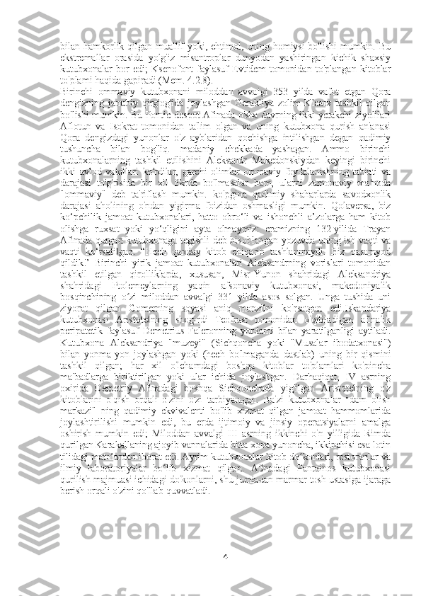 bilan hamkorlik qilgan muallif yoki, ehtimol, uning homiysi bo'lishi mumkin. Bu
ekstremallar   orasida   yolg'iz   misantroplar   dunyodan   yashiringan   kichik   shaxsiy
kutubxonalar   bor   edi;   Ksenofont   faylasuf   Evtidem   tomonidan   to'plangan   kitoblar
to'plami haqida gapiradi (Mem. 4.2.8).
Birinchi   ommaviy   kutubxonani   miloddan   avvalgi   353   yilda   vafot   etgan   Qora
dengizning   janubiy   qirg'og'ida   joylashgan   Gerakliya   zolim   Klearx   tashkil   qilgan
bo'lishi mumkin. Bu Pontic despot Afinada o'sha davrning ikki yetakchi ziyolilari
Aflotun   va   Isokrat   tomonidan   ta'lim   olgan   va   uning   kutubxona   qurish   an'anasi
Qora   dengizdagi   yunonlar   o'z   ayblaridan   qochishga   intilishgan   degan   qadimiy
tushuncha   bilan   bog'liq.   madaniy   chekkada   yashagan.   Ammo   birinchi
kutubxonalarning   tashkil   etilishini   Aleksandr   Makedonskiydan   keyingi   birinchi
ikki   avlod   vakillari   ko'rdilar,   garchi   olimlar   ommaviy   foydalanishning   tabiati   va
darajasi   to'g'risida   bir   xil   fikrda   bo'lmasalar   ham,   ularni   zamonaviy   ma'noda
"ommaviy"   deb   ta'riflash   mumkin.   ko'pgina   qadimiy   shaharlarda   savodxonlik
darajasi   aholining   o'ndan   yigirma   foizidan   oshmasligi   mumkin.   Qolaversa,   biz
ko‘pchilik   jamoat   kutubxonalari,   hatto   obro‘li   va   ishonchli   a’zolarga   ham   kitob
olishga   ruxsat   yoki   yo‘qligini   ayta   olmaymiz:   eramizning   132-yilida   Trayan
Afinada qurgan kutubxonaga tegishli deb hisoblangan yozuvda uning ish vaqti va
vaqti   ko‘rsatilgan.   “Hech   qanday   kitob   chiqarib   tashlanmaydi.   Biz   qasamyod
qildik!’   Birinchi   yirik   jamoat   kutubxonalari   Aleksandrning   vorislari   tomonidan
tashkil   etilgan   qirolliklarda,   xususan,   Misr-Yunon   shahridagi   Aleksandriya
shahridagi   Ptolemeylarning   yaqin   afsonaviy   kutubxonasi,   makedoniyalik
bosqinchining   o zi   miloddan   avvalgi   331   yilda   asos   solgan.   Unga   tushida   uniʻ
ziyorat   qilgan   Gomerning   soyasi   aniq   manzilni   ko'rsatgan   edi.Iskandariya
kutubxonasi   Aristotelning   shogirdi   Teofrast   tomonidan   o'qitiladigan   afinalik
peripatetik   faylasuf   Demetrius   Faleronning   yordami   bilan   yaratilganligi   aytiladi.
Kutubxona   Aleksandriya   "muzeyi"   (Sichqoncha   yoki   "Musalar   ibodatxonasi")
bilan   yonma-yon   joylashgan   yoki   (hech   bo'lmaganda   dastlab)   uning   bir   qismini
tashkil   qilgan;   har   xil   o'lchamdagi   boshqa   kitoblar   to'plamlari   ko'pincha
ma'badlarga   biriktirilgan   yoki   ular   ichida   joylashgan.   Darhaqiqat,   IV   asrning
oxirida   Demetriy   Afinadagi   boshqa   Sichqonchada   yig'ilgan   Aristotelning   o'z
kitoblarini   o'qish   orqali   o'zini   o'zi   tarbiyalagan.   Ba'zi   kutubxonalar   "dam   olish
markazi"   ning   qadimiy   ekvivalenti   bo'lib   xizmat   qilgan   jamoat   hammomlarida
joylashtirilishi   mumkin   edi,   bu   erda   ijtimoiy   va   jinsiy   operatsiyalarni   amalga
oshirish   mumkin   edi;   Miloddan   avvalgi   III   asrning   ikkinchi   o'n   yilligida   Rimda
qurilgan Karakallaning ajoyib vannalarida bitta xona yunoncha, ikkinchisi esa lotin
tilidagi matnlardan iborat edi. Ayrim kutubxonalar kitob do konlari, restoranlar va	
ʻ
ilmiy   laboratoriyalar   bo lib   xizmat   qilgan.   Afinadagi   Pantainos   kutubxonasi	
ʻ
qurilish majmuasi ichidagi do'konlarni, shu jumladan marmar tosh ustasiga ijaraga
berish orqali o'zini qo'llab-quvvatladi. 
4 