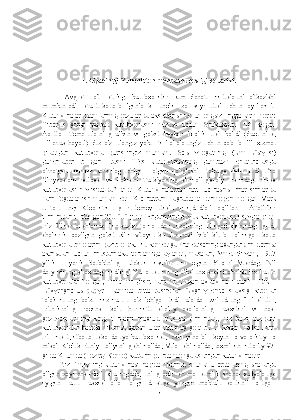 1.2.Qadimgi Yunoniston manbashunosligi va tarixi.
  Avgust   qo'l   ostidagi   kutubxonalar   Rim   Senati   majlislarini   o'tkazishi
mumkin edi; ustunli katta bo'lganlar ko'pincha uzoq sayr qilish uchun joy beradi.
Kutubxonalar odamlarning orzularida aks ettirish uchun ongsiz ongga kirib bordi:
Tiberius   yangi   ma'bad   kutubxonasini   bezash   uchun   Sirakuzadan   olib   kelgan
Apollon   Temenitlarning   ulkan   va   go'zal   haykali   haqida   tush   ko'rdi   (Suetonius,
Tiberius   hayoti).   Siz   o'z   oilangiz   yoki   ota-bobolaringiz   uchun   qabr   bo'lib   xizmat
qiladigan   kutubxona   qurishingiz   mumkin.   Sels   viloyatning   (Rim   Osiyosi)
gubernatori   bo'lgan   otasini   Efes   kutubxonasining   gumbazli   chuqurchasiga
o'rnatgan   marmar   sarkofag   ichiga   o'ralgan   qo'rg'oshin   tobutga   dafn   qildi;   Dio
Chrysostom   rafiqasi   va   bolasini   Turkiyaning   shimoli-g'arbiy   qismidagi   Prusa
kutubxonasi hovlisida dafn qildi. Kutubxonalardan hatto uchrashish marosimlarida
ham   foydalanish   mumkin   edi:   Kleopatrani   hayratda   qoldirmoqchi   bo'lgan   Mark
Entoni   unga   Kleopatraning   Ptolemey   oilasining   ajdodlari   raqiblari   -   Attalidlar
tomonidan to'plangan 200 000 jildli Pergamning buyuk kutubxonasini sovg'a qildi.
Biz   20-asr   boshlarida   frantsuzlar   tomonidan   Jazoirning   Timgad   shahridagi   grid-
shaharda   qazilgan   go'zal   Rim   viloyat   kutubxonasi   kabi   kitob   qolmagan   katta
kutubxona binolarini qazib oldik. Bu komediya Francaisening avangard modernist
aktrisalari   uchun   mustamlaka   to'plamiga   aylandi,   masalan,   Mme.   Silvain,   1907
yilda   u   yerda   Sofoklning   "Elektra"   asarini   ijro   etgan.   Yuqori   Misrdagi   Nil
daryosining  shoxidagi   qadimgi   Yunonistonning   Oksirinx  shahri   o'rnida  biz   butun
kutubxonalar   bo'lgan,   biroq   bir   g'isht   ham   bo'lmagan   axlatxonani   qazib   oldik.   .
"Oxyrhynchus   papyri"   kamida   bitta   ta'sirchan   Oxyrhynchite   shaxsiy   kitoblar
to'plamining   ba'zi   mazmunini   o'z   ichiga   oladi,   ularda   Evripidning   "Hipsipili",
"Pindarning   Paeans"   kabi   hurmatli   she'riy   asarlarning   nusxalari   va   nasr
yozuvchilarining   keng   to'plami   mavjud.   Boshqa   tomondan,   biz   ba'zi   qiziqarli
kutubxonalar   haqida   bilamiz,   garchi   ular   butunlay   yo'q   bo'lib   ketgan   bo'lsa   ham.
Bir misol, albatta, Iskandariya kutubxonasi, lekin yana bir, keyinroq va odatiyroq
misol, Kichik Pliniy Italiyaning shimolida, Milan shimolida, taxminan milodiy 97-
yilda Koumda (hozirgi Komo) katta miqdorda moliyalashtirgan kutubxonadir.
Biz   Pliniyning   kutubxonasi   haqida   bilamiz,   chunki   u   erda   uning   shaharga
qilgan   xayr-ehsonlari,   shuningdek,   uning   ochilish   marosimida   shahar   sudyalariga
aytgan   nutqi   nusxasi   bilan   birga   do'stiga   yozgan   maktubi   saqlanib   qolgan.
5 