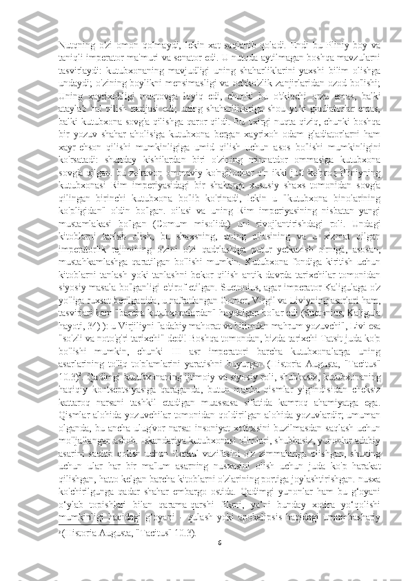 Nutqning   o'zi   omon   qolmaydi,   lekin   xat   saqlanib   qoladi.   Endi   bu   Pliniy   boy   va
taniqli imperator ma'muri va senator edi. U nutqda aytilmagan boshqa mavzularni
tasvirlaydi:   kutubxonaning   mavjudligi   uning   shaharliklarini   yaxshi   bilim   olishga
undaydi;  o'zining boylikni  mensimasligi  va ochko'zlik zanjirlaridan ozod bo'lishi;
Uning   xayrixohligi   maqtovga   loyiq   edi,   chunki   bu   o'tkinchi   orzu   emas,   balki
ataylab   hal   qilish   natijasi   edi;   uning   shaharliklariga   shou   yoki   gladiatorlar   emas,
balki kutubxona sovg'a qilishga qaror qildi. Bu oxirgi nuqta qiziq, chunki boshqa
bir   yozuv   shahar   aholisiga   kutubxona   bergan   xayrixoh   odam   gladiatorlarni   ham
xayr-ehson   qilishi   mumkinligiga   umid   qilish   uchun   asos   bo'lishi   mumkinligini
ko'rsatadi:   shunday   kishilardan   biri   o'zining   minnatdor   ommasiga   kutubxona
sovg'a   qilgan.   bu   zo'ravon   ommaviy   ko'ngilochar   o'n   ikki   juft   ko'proq   Pliniyning
kutubxonasi   Rim   imperiyasidagi   bir   shaharga   xususiy   shaxs   tomonidan   sovg'a
qilingan   birinchi   kutubxona   bo'lib   ko'rinadi,   lekin   u   "kutubxona   binolarining
ko'pligidan"   oldin   bo'lgan.   oilasi   va   uning   Rim   imperiyasining   nisbatan   yangi
mustamlakasi   bo'lgan   (Comum   misolida)   uni   rivojlantirishdagi   roli.   Undagi
kitoblarni   tanlab   olish,   bu   shaxsning,   uning   oilasining   va   u   xizmat   qilgan
imperatorlik   rejimining   o'zini   o'zi   qadrlashiga   putur   yetkazish   o'rniga,   asosan,
mustahkamlashga   qaratilgan   bo'lishi   mumkin.   Kutubxona   fondiga   kiritish   uchun
kitoblarni   tanlash   yoki   tanlashni   bekor   qilish   antik   davrda   tarixchilar   tomonidan
siyosiy masala bo'lganligi e'tirof etilgan. Suetonius, agar imperator Kaligulaga o'z
yo'liga ruxsat berilganida, u nafratlangan Gomer, Virgil va Liviyning asarlari ham,
tasvirlari ham "barcha kutubxonalardan" haydalgan bo'lar edi (Suetonius, Kaligula
hayoti, 34) ): u Virjiliyni "adabiy mahorat va bilimdan mahrum yozuvchi", Livi esa
"so'zli va noto'g'ri tarixchi" dedi! Boshqa tomondan, bizda tarixchi Tatsit juda ko'p
bo'lishi   mumkin,   chunki   III   asr   imperatori   barcha   kutubxonalarga   uning
asarlarining   to'liq   to'plamlarini   yaratishni   buyurgan   (Historia   Augusta,   "Tacitus"
10.3) 2
. Qadimgi kutubxonaning ijtimoiy va siyosiy roli, shubhasiz, kutubxonaning
haqiqiy   kontseptsiyasiga   qaraganda,   butun   manba   qismlar   yig'indisidan   cheksiz
kattaroq   narsani   tashkil   etadigan   muassasa   sifatida   kamroq   ahamiyatga   ega.
Qismlar   alohida   yozuvchilar   tomonidan   qoldirilgan   alohida  yozuvlardir;   umuman
olganda, bu ancha ulug'vor  narsa:  insoniyat  xotirasini  buzilmasdan saqlash uchun
mo'ljallangan asbob. Iskandariya kutubxonasi olimlari, shubhasiz, yunonlar adabiy
asarini   saqlab   qolish   uchun   Gerkul   vazifasini   o'z   zimmalariga   olishgan,   shuning
uchun   ular   har   bir   ma'lum   asarning   nusxasini   olish   uchun   juda   ko'p   harakat
qilishgan, hatto kelgan barcha kitoblarni o'zlarining portiga joylashtirishgan. nusxa
ko'chirilgunga   qadar   shahar   embargo   ostida.   Qadimgi   yunonlar   ham   bu   g‘oyani
o‘ylab   topishlari   bilan   qarama-qarshi   fikrni,   ya’ni   bunday   xotira   yo‘qolishi
mumkinligi   haqidagi   g‘oyani   –   qulash   yoki   apokalipsis   haqidagi   umumbashariy
2
  (Historia Augusta, "Tacitus" 10.3).
6 