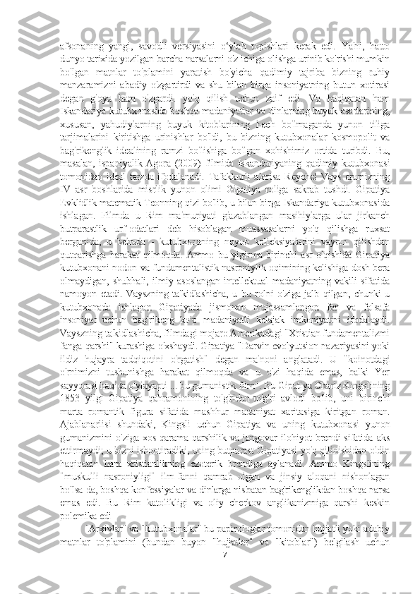 afsonaning   yangi,   savodli   versiyasini   o‘ylab   topishlari   kerak   edi.   Ya'ni,   hatto
dunyo tarixida yozilgan barcha narsalarni o'z ichiga olishga urinib ko'rishi mumkin
bo'lgan   matnlar   to'plamini   yaratish   bo'yicha   qadimiy   tajriba   bizning   ruhiy
manzaramizni   abadiy   o'zgartirdi   va   shu   bilan   birga   insoniyatning   butun   xotirasi
degan   g'oya   ham   o'zgardi.   yo'q   qilish   uchun   zaif   edi.   Va   haqiqatan   ham
Iskandariya kutubxonasida boshqa madaniyatlar va dinlarning buyuk asarlarining,
xususan,   yahudiylarning   buyuk   kitoblarining   hech   bo'lmaganda   yunon   tiliga
tarjimalarini   kiritishga   urinishlar   bo'ldi,   bu   bizning   kutubxonalar   kosmopolit   va
bag'rikenglik   idealining   ramzi   bo'lishiga   bo'lgan   xohishimiz   ortida   turibdi.   Bu,
masalan,   ispaniyalik   Agora   (2009)   filmida   Iskandariyaning   qadimiy   kutubxonasi
tomonidan   ideal   tarzda   ifodalanadi.   Tafakkurli   aktrisa   Reychel   Vays   eramizning
IV   asr   boshlarida   misrlik   yunon   olimi   Gipatiya   roliga   sakrab   tushdi.   Gipatiya
Evklidlik matematik Teonning qizi bo'lib, u bilan birga Iskandariya kutubxonasida
ishlagan.   Filmda   u   Rim   ma'muriyati   g'azablangan   masihiylarga   ular   jirkanch
butparastlik   urf-odatlari   deb   hisoblagan   muassasalarni   yo'q   qilishga   ruxsat
berganida,   u   behuda   -   kutubxonaning   noyob   kolleksiyalarini   vayron   qilishdan
qutqarishga   harakat   qilmoqda.   Ammo   bu   yigirma   birinchi   asr   o'qishida   Gipatiya
kutubxonani nodon va fundamentalistik nasroniylik oqimining kelishiga dosh bera
olmaydigan,   shubhali,   ilmiy   asoslangan   intellektual   madaniyatning   vakili   sifatida
namoyon   etadi.   Vayszning   ta'kidlashicha,   u   bu   rolni   o'ziga   jalb   qilgan,   chunki   u
kutubxonada   ishlagan   Gipatiyada   jismonan   mujassamlangan   fan   va   falsafa
insoniyat   uchun   bag'rikeng   ko'p   madaniyatli   kelajak   imkoniyatini   ifodalaydi.
Vayszning ta'kidlashicha, filmdagi mojaro Amerikadagi "Xristian fundamentalizmi
fanga qarshi" kurashiga o'xshaydi. Gipatiya "Darvin evolyutsion nazariyasini yoki
ildiz   hujayra   tadqiqotini   o'rgatish"   degan   ma'noni   anglatadi.   U   "koinotdagi
o'rnimizni   tushunishga   harakat   qilmoqda   va   u   o'zi   haqida   emas,   balki   Yer
sayyorasi haqida o'ylayapti ... bu gumanistik film". Bu Gipatiya Charlz Kingslining
1853   yilgi   Gipatiya   qahramonining   to'g'ridan-to'g'ri   avlodi   bo'lib,   uni   birinchi
marta   romantik   figura   sifatida   mashhur   madaniyat   xaritasiga   kiritgan   roman.
Ajablanarlisi   shundaki,   Kingsli   uchun   Gipatiya   va   uning   kutubxonasi   yunon
gumanizmini   o'ziga  xos   qarama-qarshilik  va  jangovar  ilohiyot   brendi   sifatida  aks
ettirmaydi; u bizni ishontiradiki, uning butparast Gipatiyasi yo'q qilinishidan oldin
haqiqatan   ham   xristianlikning   ezoterik   brendiga   aylanadi.   Ammo   Kingslining
"muskulli   nasroniyligi"   ilm-fanni   qamrab   olgan   va   jinsiy   aloqani   nishonlagan
bo'lsa-da, boshqa konfessiyalar va dinlarga nisbatan bag'rikenglikdan boshqa narsa
emas   edi.   Bu   Rim   katolikligi   va   oliy   cherkov   anglikanizmiga   qarshi   keskin
polemika edi
"Arxivlar" va "kutubxonalar" bu papirologlar tomonidan hujjatli yoki adabiy
matnlar   to'plamini   (bundan   buyon   "hujjatlar"   va   "kitoblar")   belgilash   uchun
7 