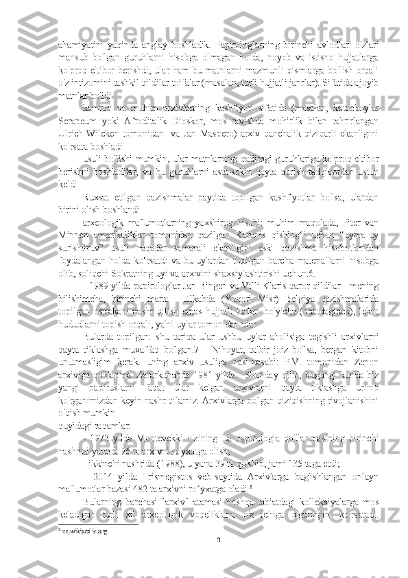 ahamiyatini   yaqinda   anglay   boshladik.   Papirologlarning   birinchi   avlodlari   o'zlari
mansub   bo'lgan   guruhlarni   hisobga   olmagan   holda,   noyob   va   istisno   hujjatlarga
ko'proq e'tibor berishdi; ular ham bu matnlarni mazmunli qismlarga bo'lish orqali
o'z intizomini tashkil qildilar toifalar (masalan, turli hujjatli janrlar). Sifatida ajoyib
matnlar bo'ldi
kamroq   va   muhim   arxivlarning   kashfiyoti   sifatida   (masalan,   katochoylar
Serapeum   yoki   Afroditalik   Dioskor,   mos   ravishda   mohirlik   bilan   tahrirlangan
Ulrich   Wilcken   tomonidan     va   Jan   Maspero)   arxiv   qanchalik   qiziqarli   ekanligini
ko'rsata boshladi
usuli bo'lishi mumkin, ular matnlarning qadimgi guruhlariga ko'proq e'tibor
berishni   boshladilar,   va   bu   guruhlarni   asta-sekin   qayta   qurish   tadqiqotdan   ustun
keldi
Ruxsat   etilgan   qazishmalar   paytida   topilgan   kashfiyotlar   bo'lsa,   ulardan
birini olish boshlandi
arxeologik   ma'lumotlarning   yaxshiroq   hisobi:   muhim   maqolada,   Piter   van
Minnen   amerikaliklar   tomonidan   qazilgan   Karanis   qishlog‘i   uchun   “uyma-uy
surishtiruv”   usuli   naqadar   samarali   ekanligini   eski   qazishma   hisobotlaridan
foydalangan holda ko‘rsatdi  va bu uylardan topilgan barcha materiallarni hisobga
olib, soliqchi Sokratning uyi va arxivini shaxsiylashtirishi uchun.6.
   1989 yilda papirologlar Jan Bingen va Villi Klaris qaror qildilar - mening
bilishimcha,   birinchi   marta   -   Elkabda   (Yuqori   Misr)   Belgiya   qazishmalarida
topilgan   ostrakani   nashr   qilish   emas   hujjatli   turlari   bo'yicha   (odatdagidek),   lekin
hududlarni topish orqali, ya'ni uylar tomonidan ular
Bularda   topilgan:   shu   tariqa   ular   ushbu   uylar   aholisiga   tegishli   arxivlarni
qayta   tiklashga   muvaffaq   bo'lgan.7       Nihoyat,   ta'bir   joiz   bo'lsa,   bergan   kitobni
unutmasligim   kerak.   uning   arxiv   usuliga   nasl-nasabi:   P.V.   tomonidan   Zenon
arxiviga   qo'llanma.   Zararkunanda   1981   yilda.     Shunday   qilib,   bugungi   kunda   biz
yangi   papiruslarni   faqat   ular   kelgan   arxivlarni   qayta   tiklashga   urinib
ko'rganimizdan keyin nashr qilamiz. Arxivlarga bo'lgan qiziqishning rivojlanishini
o'qish mumkin
quyidagi raqamlar:
-   1973   yilda   Montevekki   o'zining   La   papirologia   qo'llanmasining   birinchi
nashrini yaratdi 96 ta arxivni ro'yxatga olish;
- ikkinchi nashrida (1988), u yana 39 ta qo'shib, jami 135 taga etdi;
–   2014   yilda   Trismegistos   veb-saytida   Arxivlarga   bag'ishlangan   onlayn
ma'lumotlar bazasi 482 ta arxivni ro yxatga oladi.ʻ 3
Bularning   barchasi   "arxiv"   atamasi   boshqa   tabiatdagi   kolleksiyalarga   mos
keladigan   turli   xil   arxeologik   voqeliklarni   o'z   ichiga   olganligini   ko'rsatadi.
3
 uz.wikipedia.org
9 