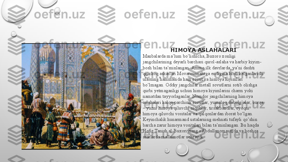 HIMOYA ASLAHALARI
Manbalarda ma’lum bo‘lishicha, Buxoro xonligi 
jangchilarining deyarli barchasi qurol-aslaha va harbiy kiyim-
bosh bilan ta’minlangan. Ammo ilk davrlarda, ya’ni dashti 
qipchoq askarlari Movarounnahrga endigina kirib kelganlarida 
ularning hammasida ham sovut va himoya kiyimlari 
bo‘lmagan. Oddiy jangchilar metall sovutlarni sotib olishga 
qurbi yetmaganligi uchun himoya kiyimlarini charm yoki 
namatdan tayyorlaganlar. Nomdor jangchilarning himoya 
aslahalari halqa-parchinli sovutlar, yumaloq dubulg‘alar, burqa 
– yuzni himoya qiluvchi niqoblar, tirsakbandlar, oyoqni 
himoya qiluvchi vositalar va qalqonlardan iborat bo‘lgan.
Keyinchalik hunarmand ustalarning mehnati tufayli qo‘shin 
barcha zarur himoya vositalari bilan ta’minlangan. Bu haqda 
Hofiz Tanish al-Buxoriyning «Abdullanoma»sida va boshqa 
asarlarda ma’lumotlar uchraydi. 