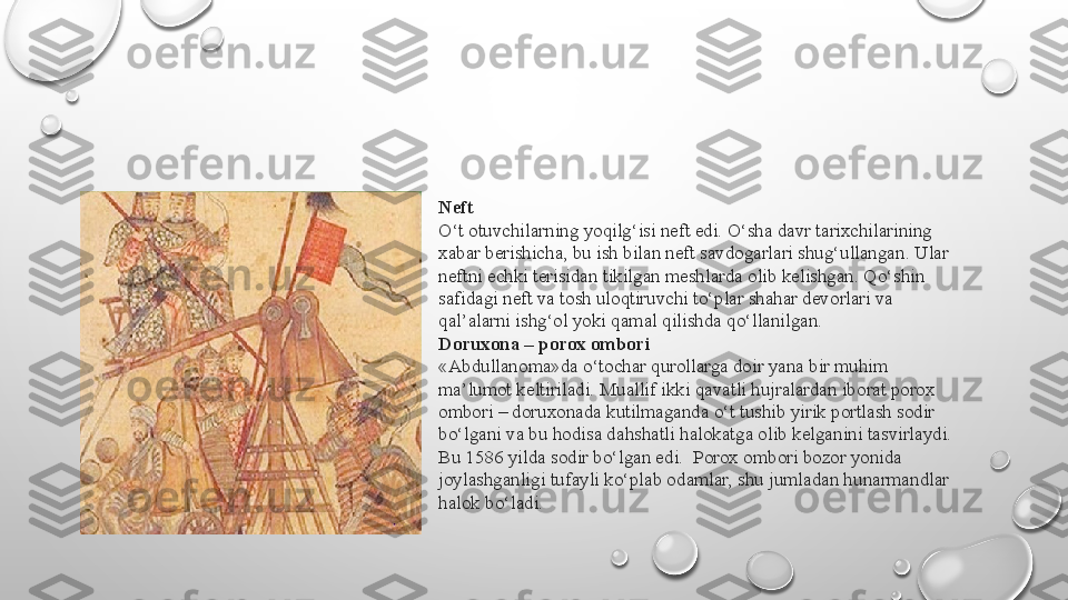 Neft
O‘t otuvchilarning yoqilg‘isi neft edi. O‘sha davr tarixchilarining 
xabar berishicha, bu ish bilan neft savdogarlari shug‘ullangan. Ular 
neftni echki terisidan tikilgan meshlarda olib kelishgan. Qo‘shin 
safidagi neft va tosh uloqtiruvchi to‘plar shahar devorlari va 
qal’alarni ishg‘ol yoki qamal qilishda qo‘llanilgan.
Doruxona – porox ombori
«Abdullanoma»da o‘tochar qurollarga doir yana bir muhim 
ma’lumot keltiriladi. Muallif ikki qavatli hujralardan iborat porox 
ombori – doruxonada kutilmaganda o‘t tushib yirik portlash sodir 
bo‘lgani va bu hodisa dahshatli halokatga olib kelganini tasvirlaydi. 
Bu 1586 yilda sodir bo‘lgan edi.  Porox ombori bozor yonida 
joylashganligi tufayli ko‘plab odamlar, shu jumladan hunarmandlar 
halok bo‘ladi. 