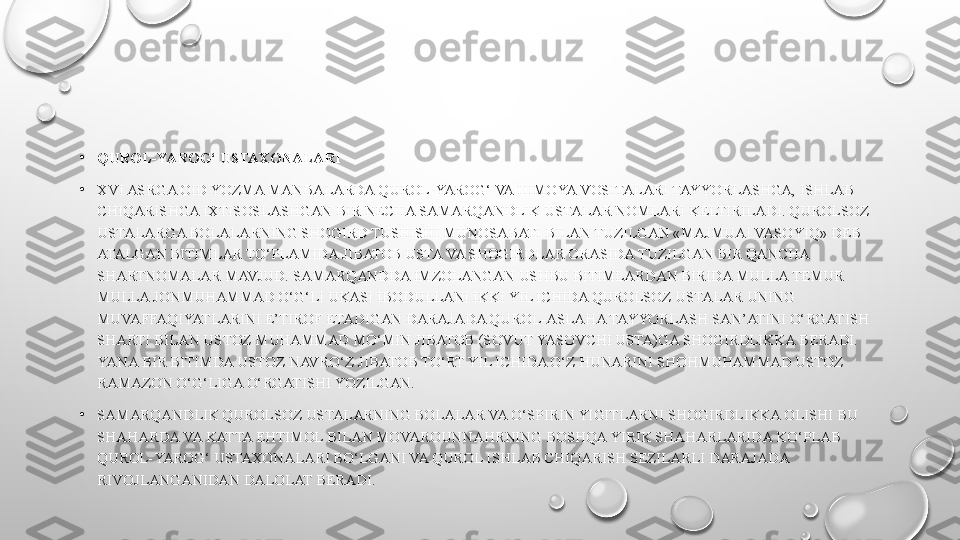 •
QUROL-YAROG‘ USTAXONALARI
•
XVI ASRGA OID YOZMA MANBALARDA QUROL-YAROG‘ VA HIMOYA VOSITALARI TAYYORLASHGA, ISHLAB 
CHIQARISHGA IXTISOSLASHGAN BIR NECHA SAMARQANDLIK USTALAR NOMLARI KELTIRILADI. QUROLSOZ 
USTALARGA BOLALARNING SHOGIRD TUSHISHI MUNOSABATI BILAN TUZILGAN «MAJMUAI VASOYIQ» DEB 
ATALGAN BITIMLAR TO‘PLAMIDA JIBATOB USTA VA SHOGIRDLAR ORASIDA TUZILGAN BIR QANCHA 
SHARTNOMALAR MAVJUD. SAMARQANDDA IMZOLANGAN USHBU BITIMLARDAN BIRIDA MULLA TEMUR 
MULLA JONMUHAMMAD O‘G‘LI UKASI IBODULLANI IKKI YIL ICHIDA QUROLSOZ USTALAR UNING 
MUVAFFAQIYATLARINI E’TIROF ETADIGAN DARAJADA QUROL-ASLAHA TAYYORLASH SAN’ATINI O‘RGATISH 
SHARTI BILAN USTOZ MUHAMMAD MO‘MIN JIBATOB (SOVUT YASOVCHI USTA)GA SHOGIRDLIKKA BERADI. 
YANA BIR BITIMDA USTOZ NAVRO‘Z JIBATOB TO‘RT YIL ICHIDA O‘Z HUNARINI SHOHMUHAMMAD USTOZ 
RAMAZON O‘G‘LIGA O‘RGATISHI YOZILGAN.
•
SAMARQANDLIK QUROLSOZ USTALARNING BOLALAR VA O‘SPIRIN YIGITLARNI SHOGIRDLIKKA OLISHI BU 
SHAHARDA VA KATTA EHTIMOL BILAN MOVAROUNNAHRNING BOSHQA YIRIK SHAHARLARIDA KO‘PLAB 
QUROL-YAROG‘ USTAXONALARI BO‘LGANI VA QUROL ISHLAB CHIQARISH SEZILARLI DARAJADA 
RIVOJLANGANIDAN DALOLAT BERADI. 