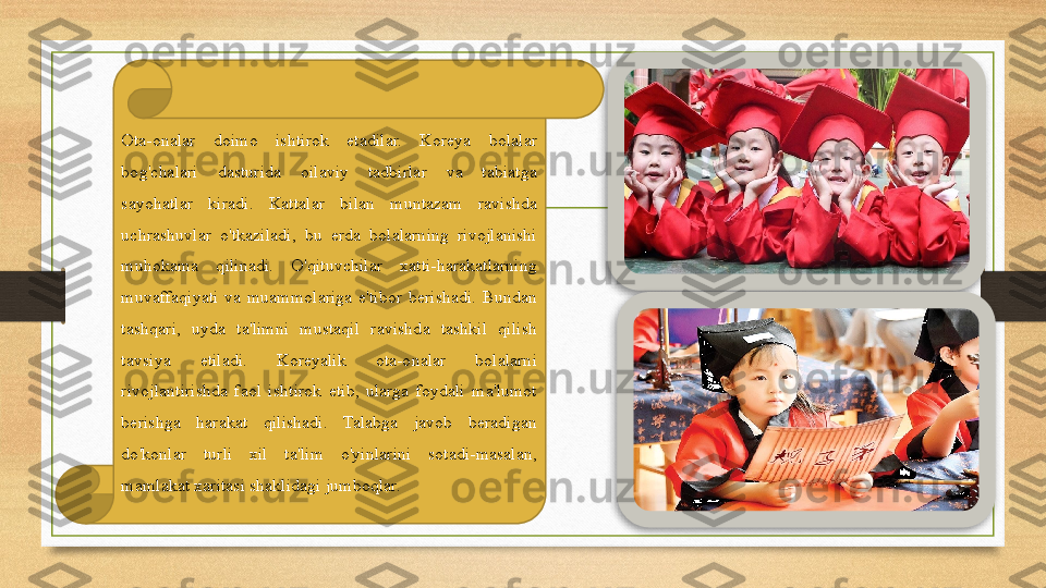 Ota-onalar  doimo  ishtirok  etadilar.  Koreya  bolalar 
bog'chalari  dasturida  oilaviy  tadbirlar  va  tabiatga 
sayohatlar  kiradi.  Kattalar  bilan  muntazam  ravishda 
uchrashuvlar  o'tkaziladi,  bu  erda  bolalarning  rivojlanishi 
muhokama  qilinadi.  O'qituvchilar  xatti-harakatlarning 
muvaffaqiyati  va  muammolariga  e'tibor  berishadi.  Bundan 
tashqari,  uyda  ta'limni  mustaqil  ravishda  tashkil  qilish 
tavsiya  etiladi.  Koreyalik  ota-onalar  bolalarni 
rivojlantirishda  faol  ishtirok  etib,  ularga  foydali  ma'lumot 
berishga  harakat  qilishadi.  Talabga  javob  beradigan 
do'konlar  turli  xil  ta'lim  o'yinlarini  sotadi-masalan, 
mamlakat xaritasi shaklidagi jumboqlar.   