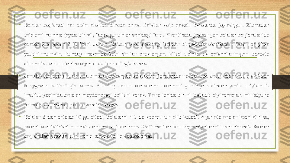 •
Bolalar  bog'chasi  har  doim  alohida  binoda  emas.  Ba'zilar  ko'p  qavatli  binolarda  joylashgan.  Xizmatlar 
to'plami  hamma  joyda  bir  xil,  faqat  guruhlar  sonidagi  farq.  Kvartirada  joylashgan  bolalar  bog'chalarida 
odatda  2-3  guruh  8-10  kishi  uchun.  Ba'zan  turli  yoshdagi  bolalar  birgalikda  o'qitiladi  –  farq  uch  yilga 
yetishi  mumkin.  Bunday  makonda  ba'zi  sinflar  cheklangan.  Misol  uchun,  siz  qo'shnilaringizni  bezovta 
qilmaslik uchun pianino o'ynashsiz ishlashingiz kerak.
•
Janubiy Koreyaning alohida binoda joylashgan bolalar bog'chalarida navbat bor. Joyni olish uchun siz 2dan 
6  oygacha  kutishingiz  kerak.  Shuning  uchun  ota-onalar  bolalarni  guruhga  oldindan  yozib  qo'yishadi. 
Institut  yaqinida  bolalar  maydonchasi  bo'lishi  kerak.  Xona  ichida  bir  xil  bo'ladi:  o'yinchoqlar,  miniatyura 
jadvallar, yumshoq mot va yorqin dizayn.
• Bolalar  8-dan  ertalab  10-ga  o'tadi,  bolalarni  4-5-da  kechqurun  olib  ketadi.  Agar  ota-onalar  kechiktirilsa, 
bolani  kechiktirishi  mumkin,  ammo  bu  juda  kam.  O'qituvchilar  bunday  vaziyatlarni  tushunishadi.  Bolalar 
bog'chalari shanba kuni ochiq, ammo to'liq vaqtda emas. 