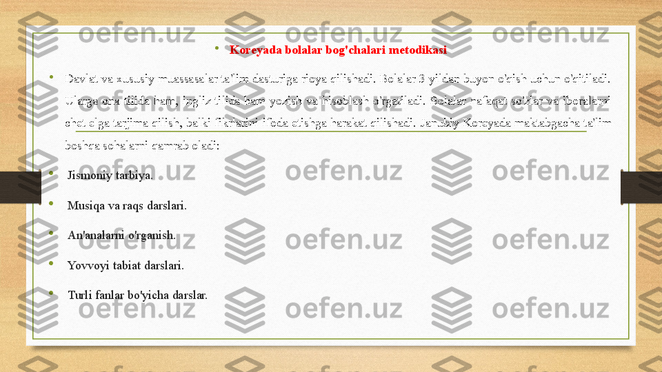 •
Koreyada bolalar bog'chalari metodikasi
•
Davlat va xususiy muassasalar ta'lim dasturiga rioya qilishadi. Bolalar 3 yildan buyon o'qish uchun o'qitiladi. 
Ularga  ona  tilida  ham,  ingliz  tilida  ham  yozish  va  hisoblash  o'rgatiladi.  Bolalar  nafaqat  so'zlar  va  iboralarni 
chet elga tarjima qilish, balki fikrlarini ifoda etishga harakat qilishadi.  Janubiy Koreyada maktabgacha ta'lim 
boshqa sohalarni qamrab oladi:

Jismoniy tarbiya.

Musiqa va raqs darslari.

An'analarni o'rganish.

Yovvoyi tabiat darslari.

Turli fanlar bo'yicha darslar. 