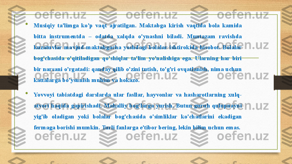 
Musiqiy  ta'limga  ko'p  vaqt  ajratilgan.  Maktabga  kirish  vaqtida  bola  kamida 
bitta  instrumentda  –  odatda  xalqda  o'ynashni  biladi.  Muntazam  ravishda 
kuzatuvlar  mavjud-maktabgacha  yoshdagi  bolalar  ishtirokida  hisobot.  Bolalar 
bog'chasida  o'qitiladigan  qo'shiqlar  ta'lim  yo'nalishiga  ega.  Ularning  har  biri 
bir narsani o'rgatadi: qanday qilib o'zini tutish, to'g'ri ovqatlanish, nima uchun 
kattalarga bo'ysunish muhim va hokazo.

Yovvoyi  tabiatdagi  darslarda  ular  fasllar,  hayvonlar  va  hasharotlarning  xulq-
atvori  haqida  gapirishadi.  Mahalliy  bog'larga  yurish.  Butun  guruh  qulupnayni 
yig'ib  oladigan  yoki  bolalar  bog'chasida  o'simliklar  ko'chatlarini  ekadigan 
fermaga borishi mumkin.  Turli fanlarga e'tibor bering, lekin bilim uchun emas. 