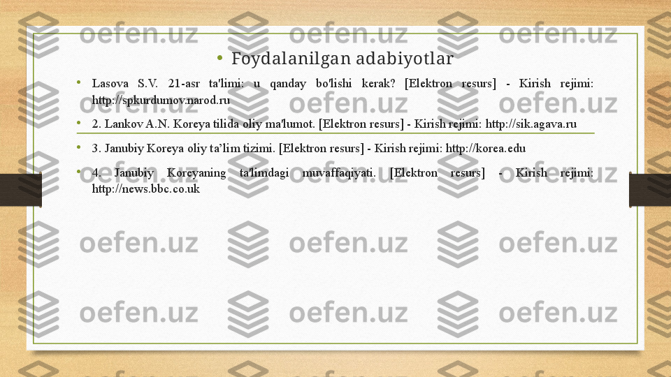 • Foydalanilgan adabiyot lar
•
Lasova  S.V.  21-asr  ta'limi:  u  qanday  bo'lishi  kerak?  [Elektron  resurs]  -  Kirish  rejimi: 
http://spkurdumov.narod.ru
•
2. Lankov A.N. Koreya tilida oliy ma'lumot. [Elektron resurs] - Kirish rejimi: http://sik.agava.ru
•
3. Janubiy Koreya oliy ta’lim tizimi. [Elektron resurs] - Kirish rejimi: http://korea.edu
•
4.  Janubiy  Koreyaning  ta'limdagi  muvaffaqiyati.  [Elektron  resurs]  -  Kirish  rejimi: 
http://news.bbc.co.uk
   