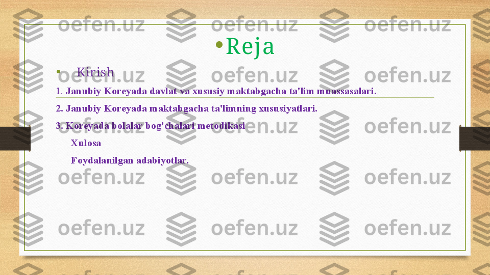 •
Reja
•
    Kir ish
1.  Janubiy Koreyada davlat va xususiy maktabgacha ta'lim muassasalari.
2.  Janubiy Koreyada maktabgacha ta'limning xususiyatlari.
3. Koreyada bolalar bog'chalari metodikasi
       Xulosa 
       Foydalanilgan adabiyotlar. 