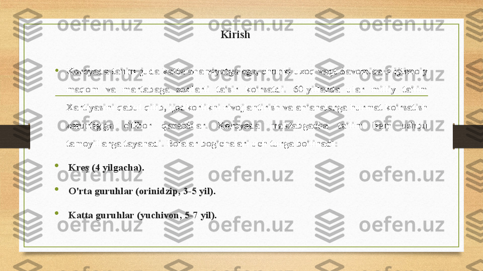 Kirish
• Koreyada ta'lim juda katta ahamiyatga ega, chunki uzoq vaqt davomida u ijtimoiy 
maqom  va  martabaga  sezilarli  ta'sir  ko'rsatdi.  60-yillarda  ular  milliy  ta'lim 
Xartiyasini qabul qilib, ijodkorlikni rivojlantirish va an'analarga hurmat ko'rsatish 
zarurligiga  e'tibor  qaratdilar.  Koreyada  maktabgacha  ta'lim  ham  ushbu 
tamoyillarga tayanadi. Bolalar bog'chalari uch turga bo'linadi:

Kreş (4 yilgacha).

O'rta guruhlar (orinidzip, 3-5 yil).

Katta guruhlar (yuchivon, 5-7 yil). 