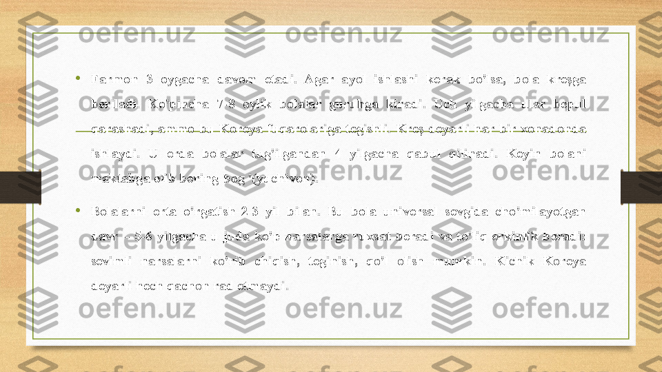 • Farmon  3  oygacha  davom  etadi.  Agar  ayol  ishlashi  kerak  bo'lsa,  bola  kreşga 
beriladi.  Ko'pincha  7-8  oylik  bolalar  guruhga  kiradi.  Uch  yilgacha  ular  bepul 
qarashadi,  ammo  bu  Koreya  fuqarolariga  tegishli.  Kreş  deyarli  har  bir  xonadonda 
ishlaydi.  U  erda  bolalar  tug'ilgandan  4  yilgacha  qabul  qilinadi.  Keyin  bolani 
maktabga olib boring-bog '(yuchivon).
• Bolalarni  erta  o'rgatish-2-3  yil  bilan.  Bu  bola  universal  sevgida  cho'milayotgan 
davr  –  5-6  yilgacha  u  juda  ko'p  narsalarga  ruxsat  beradi  va  to'liq  erkinlik  beradi: 
sevimli  narsalarni  ko'rib  chiqish,  teginish,  qo'l  olish  mumkin.  Kichik  Koreya 
deyarli hech qachon rad etmaydi. 