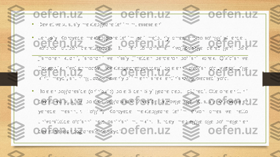 • Davlat va xususiy maktabgacha ta'lim muassasalari
•
Janubiy  Koreyada  maktabgacha  ta'lim  hali  majburiy  emas,  ammo  so'nggi  yillarda  u 
ko'proq  e'tibor  qaratmoqda.  Bu  har  tomonlama  rivojlanishga  qaratilgan:  bola 
jismonan  kuchli,  ishonchli  va  hissiy  jihatdan  barqaror  bo'lishi  kerak.  Qiziqish  va 
ijodkorlik  rivojlanmoqda.  Maktabgacha  yoshdagi  bolalarni  o'qitish  o'quv  dasturiga 
kiritilmaydi, shuning uchun nazariy bilimlarni shakllantirishning maqsadi yo'q.
•
Bolalar  bog'chasida  (orinidzip)  bola  3  dan  5  yilgacha  qabul  qilinadi.  Ota-onalar  turli 
davlat  va  xususiy  bolalar  bog'chalari  o'rtasida  tanlovga  ega.  Xususiy  muassasalar 
yanada  mashhur.  To'g'ri,  Koreyada  maktabgacha  ta'lim  arzon  emas  va  hatto 
universitetda  o'qishni  ham  oshirishi  mumkin.  Bunday  mablag'ga  ega  bo'lmaganlar 
davlat bolalar bog'chasini tanlaydi. 