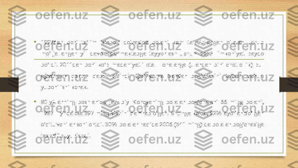 • 1997dan  beri  ta'lim  islohoti  doirasida  bolani  kam  ta'minlangan  oilalar  uchun 
mo'ljallangan  yil  davomida  maktabga  tayyorlash  uchun  bepul  imkoniyat  paydo 
bo'ldi.  2011dan  beri  ko'p  madaniyatli  ota  –  onalarga  (ulardan  biri  chet  ellik)  pul 
ajratilgan  qonun  qabul  qilindi.  Qo'llanma  bolalar  bog'chasini  to'lash  uchun 
yuborilishi kerak.
• 80-yillarning  boshlarida  janubiy  Koreyaning  bolalar  bog'chalari  66  ming  bolani, 
1987 – yilda esa 397 ming kishini qamrab olgan. Shunga ko'ra, 92% ayollar bo'lgan 
o'qituvchilar soni ortdi. 30% bolalar haqida 2006 (541 ming) da bolalar bog'chasiga 
tashrif buyurishdi. 