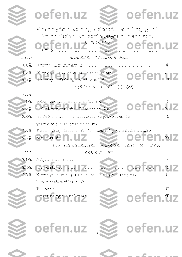 Kremniyda nikelning kislorodli va oltingugurtli
komplekslari konsentratsiyasini hisoblash.
MUNDARIJA
KIRISH ………………………………………..…….………..……. 3
I BOB I BOB. ADABIYOTLAR SHARHI .
1.1-§.   Kremniyda chuqur sathlar……………….. .………….….…..…….. 8
1. 2 -§.   Kremniyda kislorod va uglerodning tabiyati.……….…...………... 12
1. 3 -§.   Kremniyda nikelning elektrik xossalari……………..……..…….. 13
II
BOB. EKSPERIMENT METODIKASI
2.1-§. Si<Ni> namunalarini olish metodikasi………………….……….…... 23
2. 2 -§. Elektrik parametrlarini o‘lchash metodikasi……..…….……….…..   24
2. 3 -§.   Si<Ni> namunalarida nomuvzanat zaryad tashuvchilar    
yashash vaqtini aniqlash metodikasi ………..………………….……… 25
2. 4 -§. Yarim o‘tkazgichning elektr o‘tkazuvchanligini aniqlash metodikasi.. 26
2. 5 -§. Natija xatosi…………………………………….…………..…..……. 27
III
BOB.   EKSPERIMENTAL NATIJALAR VA ULARNI  MUHOKA
KAMA QILISH
3. 1 -§. Natijalar muhokamasi… …………….……………..………………... 28
3. 2 -§. Ionli kristallar…………………………………….………………….. 45
3.3-§. Kremniyda nikelning kislorodli va oltingugurtli komplekslari 
konsentratsiyasini hisoblash………………………………………………. 50
Xulosalar……………………………………………..……..…………….. 56
  Foydalanilgan adabiyotlar. …………………………………………… 58
1 