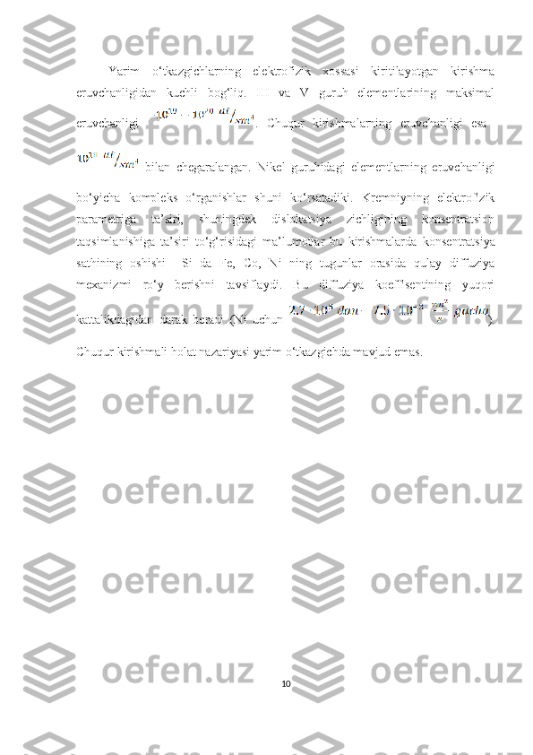 Yarim   o‘tkazgichlarning   elektrofizik   xossasi   kiritilayotgan   kirishma
eruvchanligidan   kuchli   bog‘liq.   III   va   V   guruh   elementlarining   maksimal
eruvchanligi   .   Chuqur   kirishmalarning   eruvchanligi   esa  
  bilan   chegaralangan.   Nikel   guruhidagi   elementlarning   eruvchanligi
bo‘yicha   kompleks   o‘rganishlar   shuni   ko‘rsatadiki.   Kremniyning   elektrofizik
parametriga   ta’siri,   shuningdek   dislokatsiya   zichligining   konsentratsion
taqsimlanishiga   ta’siri   to‘g‘risidagi   ma’lumotlar   bu   kirishmalarda   k onsentratsiya
sathining   oshishi     Si   da   Fe,   Co,   Ni   ning   tugunlar   orasida   qulay   diffuziya
mexanizmi   ro‘y   berishni   tavsiflaydi.   Bu   diffuziya   koeffisentining   yuqori
kattalikdagidan   darak   beradi   (Ni   uchun   ).
Chuqur kirishmali holat nazariyasi yarim o‘tkazgichda mavjud emas. 
10 