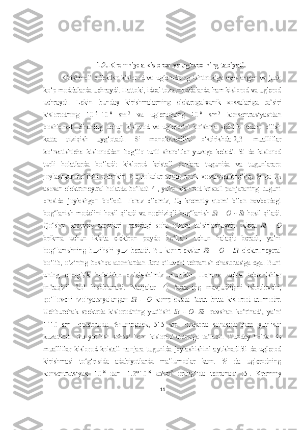 1.2. Kremniyda kislorod va uglerodning tabiyati.
Kirishmali  effektlar   kislorod va  uglerodning  ishtirokiga asoslangan  va  juda
ko‘p moddalarda uchraydi. Hattoki, ideal toza moddalarda ham kislorod va uglerod
uchraydi.   Lekin   bunday   kirishmalarning   elektrogalvanik   xossalariga   ta’siri
kislorodning   10 16
–10 18
  sm -3
  va   uglerodning   10 18
  sm -3
  konsentrasiyasidan
boshlanadi.   Shuning   uchun   kislorod   va   uglerodni   kirishma   sifatida   tadqiq   qilish
katta   qiziqish   uyg‘otadi.   Si   monokristallini   o‘stirishda[2,3]   mualliflar
ko‘rsatishicha   kisloroddan   bog‘liq   turli   sharoitlar   yuzaga   keladi.   Si   da   kislorod
turli   holatlarda   bo‘ladi:   kislorod   kristall   panjara   tugunida   va   tugunlararo
joylashgan   bo‘lishi   mumkin.   Bu   holatlar   uning   optik   xossasiga   bog‘liq.   Si   ga   O
2
asosan elektroneytral holatda bo‘ladi[4], ya’ni kislorod kristall panjaraning  tuguni
orasida   joylashgan   bo‘ladi.   Faraz   qilamiz,   O
2   kremniy   atomi   bilan   navbatdagi
bog‘lanish   modelini   hosil  qiladi   va  nochiziqli  bog‘lanish   Si   –  O  -  Si   hosil  qiladi.
Qo‘shni   kremniy   atomlari   orasidagi   soha   o‘zaro   ta’sirlashuvchi   ikkita   Si   -   O
brikma   uchun   ikkita   elektron   paydo   bo‘lishi   uchun   halaqit   beradi,   ya’ni
bog‘lanishning   buzilishi   yuz   beradi.   Bu   komplekslar   Si   –   O   -   Si   elektroneytral
bo‘lib, o‘zining boshqa atomlardan farq qiluvchi tebranish chastotasiga  ega. Buni
uning   energitik   holatidan   aniqlashimiz   mumkin.   Hamma   uchta   tebranishlar
infraqizil   faol   hisoblanadi.   Natijalar   [4]   farazning   mavjudligini   isbotlovchi,
qo‘llovchi   izoliyatsiyalangan   Si   -   O   kompleksda   faqat   bitta   kislorod   atomodir.
Uchburchak   spektrda   kislorodning   yutilishi   Si   -   O-   Si     ravshan   ko‘rinadi,   ya’ni
1110   sm -1
  chastotada.   Shuningdek,   515   sm -1
  chastota   sohasida   ham   yutilishi
kuzatiladi.   Bu   yutilish   sohasi   ham   kislorod   atomiga   ta’luqli.   Bunday   holda   [4]
mualliflar   kislorod   kristall   panjara   tugunida   joylashishini   aytishadi.Si   da   uglerod
kirishmasi   to‘g‘risida   adabiyotlarda   ma’lumotlar   kam.   Si   da   uglerodning
konsentratsiyasi   10 18
  dan   -1.2*10 18
  at/sm 3
  oralig‘ida   tebranadi   [5].   Kremniy
11 