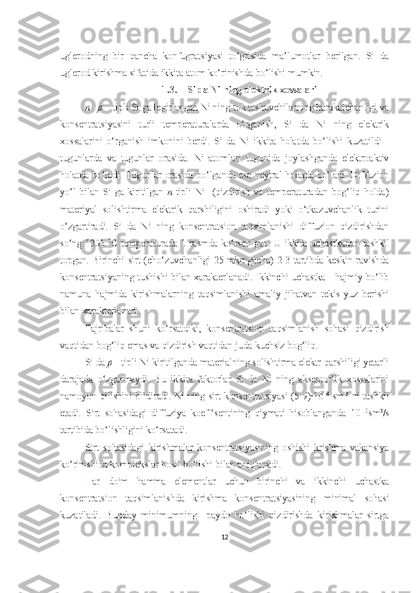 uglerodning   bir   qancha   konfugratsiyasi   to‘grisida   ma’lumotlar   berilgan.   Si   da
uglerod kirishma sifatida ikkita atom ko‘rinishda bo‘lishi mumkin. 
1.3. Si da Ni ning elektrik xossalari
n - p  – tipli Si ga legirlangan Ni ning tok tashuvchilarning harakatchanligi va
konsentratsiyasini   turli   temperaturalarda   o‘rganish,   Si   da   Ni   ning   elektrik
xossalarini   o‘rganish   imkonini   berdi.   Si   da   Ni   ikkita   holatda   bo‘lishi   kuzatildi   -
tugunlarda   va   tugunlar   orasida.   Ni   atomlari   tugunida   joylashganda   elektroaktiv
holatda bo‘ladi. Tugunlar orasida bo‘lganda esa neytral holatda bo‘ladi. Diffuzion
yo‘l   bilan   Si   ga   kiritilgan   n -tipli   Ni     (qizdirish   va   temperaturadan   bog‘liq   holda)
materiyal   solishtirma   elektrik   qarshiligini   oshiradi   yoki   o‘tkazuvchanlik   turini
o‘zgartiradi.   Si   da   Ni   ning   konsentratsion   taqsimlanishi   diffuzion   qizdirishdan
so‘ng 1200   0
C temperaturada 1-rasmda  ko‘rsatilgan.  U ikkita  uchastkadan   tashkil
topgan. Birinchi sirt (cho‘zuvchanligi 25 mkmgacha)   2-3 tartibda keskin   ravishda
konsentratsiyaning tushishi bilan xarakterlanadi. Ikkinchi uchastka - hajmiy bo‘lib
namuna   hajmida   kirishmalarning   taqsimlanishi   amaliy   jihatvan   tekis   yuz   berishi
bilan xarakterlanadi. 
Tajribalar   shuni   ko‘rsatdiki,   konsentratsion   taqsimlanish   sohasi   qizdirish
vaqtidan bog‘liq emas va qizdirish vaqtidan juda kuchsiz bog‘liq.
Si da  p  - tipli Ni kiritilganda materialning solishtirma elektr qarshiligi yetarli
darajada   o‘zgarmaydi.   Bu   ikkita   faktorlar   Si   da   Ni   ning   akseptorlik   xossalarini
namoyon qilishini bildiradi. Ni ning sirt konsentratsiyasi  (5-9)·10 18
  sm -3
  ni tashkil
etadi.   Sirt   sohasidagi   diffuziya   koeffisentining   qiymati   hisoblanganda   10 -10
sm 2
/s
tartibida bo‘lishligini ko‘rsatadi.
Sirt   sohasidagi   kirishmalar   konsentratsiyasining   oshishi   krishma   vakansiya
ko‘rinishida komplekslar hosil bo‘lishi bilan aniqlanadi.
Har   doim   hamma   elementlar   uchun   birinchi   va   ikkinchi   uchastka
konsentratsion   taqsimlanishda   kirishma   konsentratsiyasining   minimal   sohasi
kuzatiladi.   Bunday   minimumning     paydo   bo‘lishi   qizdirishda   kirishmalar   sirtga
12 