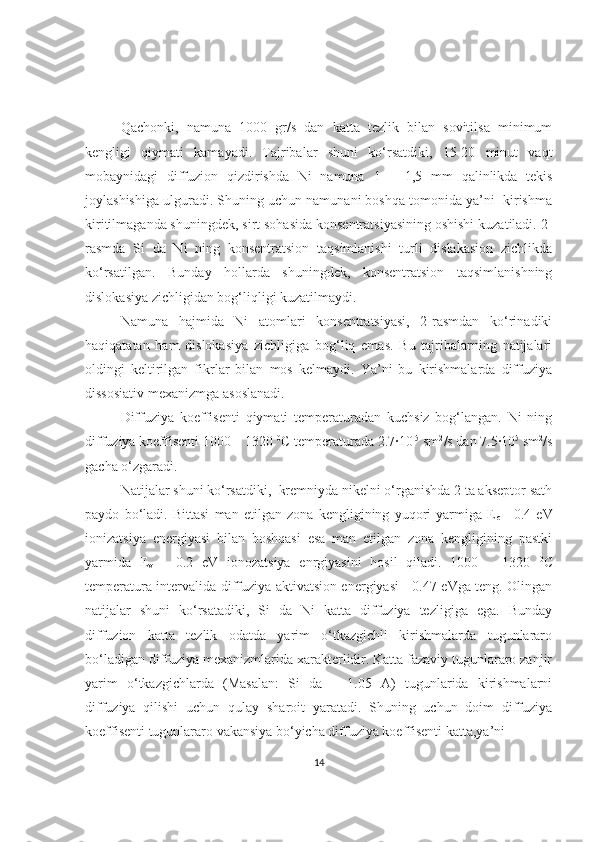 Qachonki,   namuna   1000   gr/s   dan   katta   tezlik   bilan   sovitilsa   minimum
kengligi   qiymati   kamayadi.   Tajribalar   shuni   ko‘rsatdiki,   15-20   minut   vaqt
mobaynidagi   diffuzion   qizdirishda   Ni   namuna   1   –   1,5   mm   qalinlikda   tekis
joylashishiga ulguradi. Shuning uchun namunani boshqa tomonida ya’ni  kirishma
kiritilmaganda shuningdek, sirt sohasida konsentratsiyasining oshishi kuzatiladi. 2-
rasmda   Si   da   Ni   ning   konsentratsion   taqsimlanishi   turli   dislakasion   zichlikda
ko‘rsatilgan.   Bunday   hollarda   shuningdek,   konsentratsion   taqsimlanishning
dislokasiya   zichligidan bog‘liqligi kuzatilmaydi.
Namuna   hajmida   Ni   atomlari   konsentratsiyasi,   2-rasmdan   ko‘rinadiki
haqiqatatan   ham   dislokasiya   zichligiga   bog‘liq   emas.   Bu   tajribalarning   natijalari
oldingi   keltirilgan   fikrlar   bilan   mos   kelmaydi.   Ya’ni   bu   kirishmalarda   diffuziya
dissosiativ mexanizmga   asoslanadi. 
Diffuziya   koeffisenti   qiymati   temperaturadan   kuchsiz   bog‘langan.   Ni   ning
diffuziya koeffisenti 1000 – 1320  0
C temperaturada 2.7·10 -5
 sm 2
/s dan 7.5·10 5
 sm 2
/s
gacha o‘zgaradi. 
Natijalar shuni ko‘rsatdiki,  kremniyda nikelni o‘rganishda 2 ta akseptor sath
paydo   bo‘ladi.   Bittasi   man   etilgan   zona   kengligining   yuqori   yarmiga   E
c   -   0.4   eV
ionizatsiya   energiyasi   bilan   boshqasi   esa   man   etilgan   zona   kengligining   pastki
yarmida   E
v   +   0.2   eV   ionozatsiya   enrgiyasini   hosil   qiladi.   1000   –   1320   0
C
temperatura intervalida diffuziya aktivatsion energiyasi   -0.47 eVga teng. Olingan
natijalar   shuni   ko‘rsatadiki,   Si   da   Ni   katta   diffuziya   tezligiga   ega.   Bunday
diffuzion   katta   tezlik   odatda   yarim   o‘tkazgichli   kirishmalarda   tugunlararo
bo‘ladigan diffuziya mexanizmlarida xarakterlidir. Katta fazaviy tugunlararo zanjir
yarim   o‘tkazgichlarda   (Masalan:   Si   da   –   1.05   A)   tugunlarida   kirishmalarni
diffuziya   qilishi   uchun   qulay   sharoit   yaratadi.   Shuning   uchun   doim   diffuziya
koeffisenti tugunlararo vakansiya bo‘yicha diffuziya koeffisenti katta,ya’ni 
14 