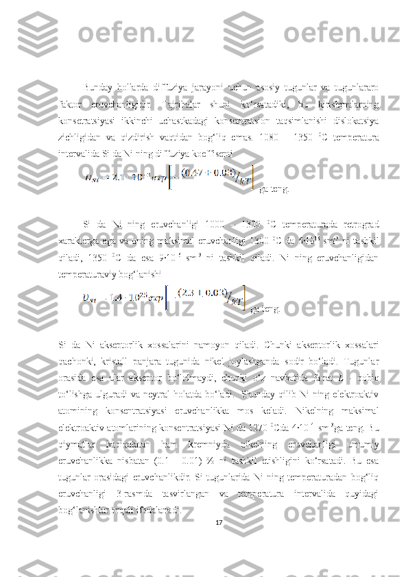 Bunday   hollarda   diffuziya   jarayoni   uchun   asosiy   tugunlar   va   tugunlararo
faktor   eruvchanligidir.   Tajribalar   shuni   ko‘rsatadiki,   bu   kirishmalarning
konsetratsiyasi   ikkinchi   uchastkadagi   konsentratsion   taqsimlanishi   dislokatsiya
zichligidan   va   qizdirish   vaqtidan   bog‘liq   emas.   1080   –   1350   0
C   temperatura
intervalida Si da Ni ning diffuziya koeffisenti 
    ga teng.
Si   da   Ni   ning   eruvchanligi   1000   –   1300   0
C   temperaturada   retrograd
xarakterga   ega   va   uning   maksimal   eruvchanligi   1300   0
C   da   6·10 16  
sm -3
  ni   tashkil
qiladi,   1350   0
C   da   esa   9·10 16  
sm -3
  ni   tashkil   qiladi.   Ni   ning   eruvchanligidan
temperaturaviy bog‘lanishi 
  ga teng.
Si   da   Ni   akseptorlik   xossalarini   namoyon   qiladi.   Chunki   akseptorlik   xossalari
qachonki,   kristall   panjara   tugunida   nikel   joylashganda   sodir   bo‘ladi.   Tugunlar
orasida   esa   ular   akseptor   bo‘lolmaydi,   chunki   o‘z   navbatida   faqat   L   -   qobiq
to‘lishga   ulguradi  va   neytral  holatda  bo‘ladi.    Shunday  qilib  Ni   ning  elektroaktiv
atomining   konsentratsiyasi   eruvchanlikka   mos   keladi.   Nikelning   maksimal
elektroaktiv atomlarining konsentratsiyasi Ni da 1270   0
Cda 4·10 14    
sm -3
ga teng. Bu
qiymatlar   haqiqatatan   ham   kremniyda   nikelning   eruvchanligi   umumiy
eruvchanlikka   nisbatan   (0.1   -   0.01)   %   ni   tashkil   etishligini   ko‘rsatadi.   Bu   esa
tugunlar   orasidagi   eruvchanlikdir.   Si   tugunlarida   Ni   ning   temperaturadan   bog‘liq
eruvchanligi   3-rasmda   tasvirlangan   va   temperatura   intervalida   quyidagi
bog‘lanishlar orqali ifodalanadi. 
17 