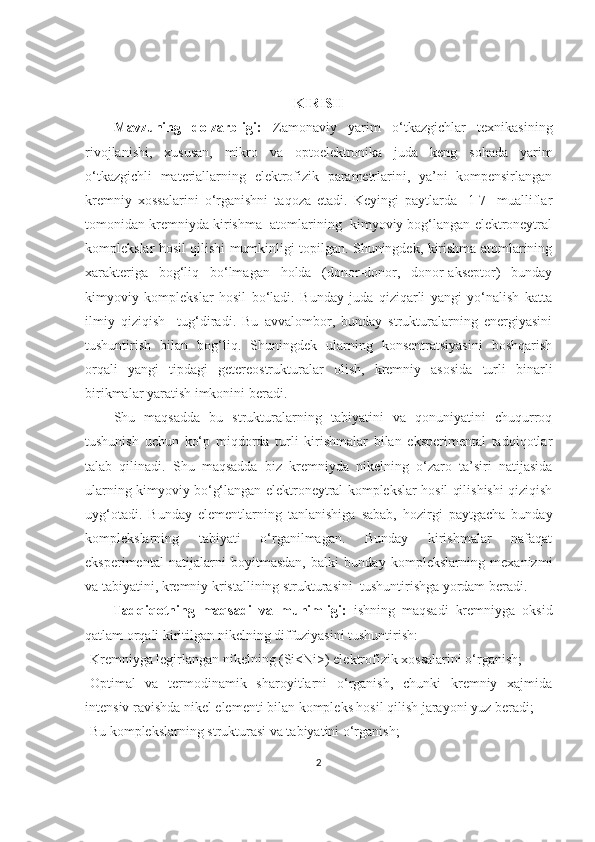 KIRISH
Mavzuning   dolzarbligi:   Zamonaviy   yarim   o‘tkazgichlar   texnikasining
rivojlanishi,   xususan,   mikro   va   optoelektronika   juda   keng   sohada   yarim
o‘tkazgichli   materiallarning   elektrofizik   parametrlarini,   ya’ni   kompensirlangan
kremniy   xossalarini   o‘rganishni   taqoza   etadi.   Keyingi   paytlarda   [1-7]   mualliflar
tomonidan kremniyda kirishma  atomlarining  kimyoviy bog‘langan elektroneytral
komplekslar hosil qilishi mumkinligi topilgan. Shuningdek, kirishma atomlarining
xarakteriga   bog‘liq   bo‘lmagan   holda   (donor-donor,   donor-akseptor)   bunday
kimyoviy   komplekslar   hosil   bo‘ladi.   Bunday   juda   qiziqarli   yangi   yo‘nalish   katta
ilmiy   qiziqish     tug‘diradi.   Bu   avvalombor,   bunday   strukturalarning   energiyasini
tushuntirish   bilan   bog‘liq.   Shuningdek   ularning   konsentratsiyasini   boshqarish
orqali   yangi   tipdagi   getereostrukturalar   olish,   kremniy   asosida   turli   binarli
birikmalar yaratish imkonini beradi.
Shu   maqsadda   bu   strukturalarning   tabiyatini   va   qonuniyatini   chuqurroq
tushunish   uchun   ko‘p   miqdorda   turli   kirishmalar   bilan   eksperimental   tadqiqotlar
talab   qilinadi.   Shu   maqsadda   biz   kremniyda   nikelning   o‘zaro   ta’siri   natijasida
ularning kimyoviy bo‘g‘langan elektroneytral komplekslar hosil qilishishi qiziqish
uyg‘otadi.   Bunday   elementlarning   tanlanishiga   sabab,   hozirgi   paytgacha   bunday
komplekslarning   tabiyati   o‘rganilmagan.   Bunday   kirishmalar   nafaqat
eksperimental   natijalarni   boyitmasdan,   balki   bunday   komplekslarning   mexanizmi
va tabiyatini, kremniy kristallining strukturasini  tushuntirishga yordam beradi.
        Tadqiqotning   maqsadi   va   muhimligi:   ishning   maqsadi   kremniyga   oksid
qatlam orqali kiritilgan nikelning diffuziyasini tushuntirish:
-Kremniyga legirlangan nikelning (Si<Ni>) elektrofizik xossalarini o‘rganish;
-Optimal   va   termodinamik   sharoyitlarni   o‘rganish,   chunki   kremniy   xajmida
intensiv ravishda nikel elementi bilan kompleks hosil qilish jarayoni yuz beradi;
-Bu komplekslarning strukturasi va tabiyatini o‘rganish;
2 