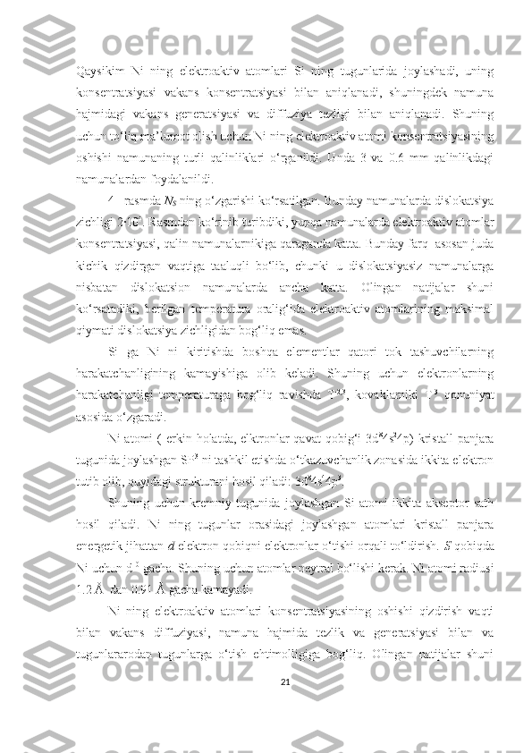 Qaysikim   Ni   ning   elektroaktiv   atomlari   Si   ning   tugunlarida   joylashadi,   uning
konsentratsiyasi   vakans   konsentratsiyasi   bilan   aniqlanadi,   shuningdek   namuna
hajmidagi   vakans   generatsiyasi   va   diffuziya   tezligi   bilan   aniqlanadi.   Shuning
uchun to‘liq ma’lumot olish uchun Ni ning elektroaktiv atomi konsentratsiyasining
oshishi   namunaning   turli   qalinliklari   o‘rganildi.   Unda   3   va   0.6   mm   qalinlikdagi
namunalardan foydalanildi.
4 - rasmda  N
S  ning o‘zgarishi ko‘rsatilgan. Bunday namunalarda dislokatsiya
zichligi 2·10 4
. Rasmdan ko‘rinib turibdiki, yupqa namunalarda elektroaktiv atomlar
konsentratsiyasi, qalin namunalarnikiga qaraganda katta. Bunday farq  asosan juda
kichik   qizdirgan   vaqtiga   taaluqli   bo‘lib,   chunki   u   dislokatsiyasiz   namunalarga
nisbatan   dislokatsion   namunalarda   ancha   katta.   Olingan   natijalar   shuni
ko‘rsatadiki,   berilgan   temperatura   oralig‘ida   elektroaktiv   atomlarining   maksimal
qiymati dislokatsiya zichligidan bog‘liq emas. 
Si   ga   Ni   ni   kiritishda   boshqa   elementlar   qatori   tok   tashuvchilarning
harakatchanligining   kamayishiga   olib   keladi.   Shuning   uchun   elektronlarning
harakatchanligi   temperaturaga   bog‘liq   ravishda   T -2,3
,   kovaklarniki   T -3
  qonuniyat
asosida o‘zgaradi.
Ni  atomi   (  erkin  holatda,  elktronlar  qavat  qobig‘i  3d 8
4s 2
4p)   kristall  panjara
tugunida joylashgan SP 3
 ni tashkil etishda o‘tkazuvchanlik zonasida ikkita elektron
tutib olib, quyidagi strukturani hosil qiladi: 3d 8
4s 4
4p 3
. 
Shuning   uchun   kremniy   tugunida   joylashgan   Si   atomi   ikkita   akseptor   sath
hosil   qiladi.   Ni   ning   tugunlar   orasidagi   joylashgan   atomlari   kristall   panjara
energetik jihattan  d  elektron qobiqni elektronlar o‘tishi orqali to‘ldirish.  S  qobiqda
Ni uchun d 10
 gacha. Shuning uchun atomlar neytral bo‘lishi kerak. Ni atomi radiusi
1.2 Å  dan 0.91 Å gacha kamayadi. 
Ni   ning   elektroaktiv   atomlari   konsentratsiyasining   oshishi   qizdirish   vaqti
bilan   vakans   diffuziyasi,   namuna   hajmida   tezlik   va   generatsiyasi   bilan   va
tugunlararodan   tugunlarga   o‘tish   ehtimolligiga   bog‘liq.   Olingan   natijalar   shuni
21 