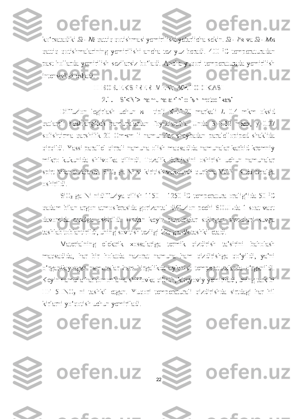 ko‘rsatadiki  Si - Ni  qattiq qotishmasi yemirilishi yetarlicha sekin.  Si - Fe  va  Si - Mn
qattiq   qotishmalarining   yemirilishi   ancha   tez   yuz   beradi.   400   0
C   temperaturadan
past hollarda yemirilish sezilarsiz bo‘ladi. Ancha yuqori temperaturada yemirilish
intensivligi oshadi.
II-BOB. EKSPRERIMENT METODIKASI
2.1. Si<Ni> namunalarini olish metodikasi
Diffuzion   legirlash   uchun   n   -   tipli   KEF-20   markali   L =0.4   mkm   oksid
qatlamli   boshlang‘ich   namunalardan   foydalandik.   Unda   β=0.12   mkm,   γ=0.27
solishtirma   qarshilik   20   Om·sm   li   namunalar   shaybadan   paralellopiped   shaklida
qirqildi. Yassi  parallel qirrali namuna olish maqsadida namunalar karbid kremniy
mikro   kukunida   shlivofka   qilindi.   Tozalik   darajasini   oshirish   uchun   namunalar
spirt bilan tozalandi. SiO
2   ga Ni ni kiritish vakuumli qurilma VUP - 4 da amalga
oshirildi.
SiO
2   ga   Ni   nidiffuziya   qilish   1150   –   1250   0
C   temperatura   oralig‘ida   50   0
C
qadam   bilan   argon   atmosferasida   gorizantal   diffuzion   pechi   SOULda   1   soat   vaqt
davomida   amalga   oshirildi.   Undan   keyin   namunalar   solingan   ampulani   suvga
tashlab toblantirildi, uning sovitish tezligi 100 grad/s tashkil etadi.
Materialning   elektrik   xossalariga   termik   qizdirish   ta’sirini   baholash
maqsadida,   har   bir   holatda   nazorat   namuna   ham   qizdirishga   qo‘yildi,   ya’ni
o‘rganilayotgan   namunalar   ham   birgalikda   aylanish   temperaturalarda   o‘rganildi.
Keyin namuna har tomonlama shlifovka qilinib, kimyoviy yemiriladi, uning tarkibi
HF+5HNO
3   ni   tashkil   etgan.   Yuqori   temperaturali   qizdirishda   sirtdagi   har   hil
kirlarni yo‘qotish uchun yemiriladi. 
22 