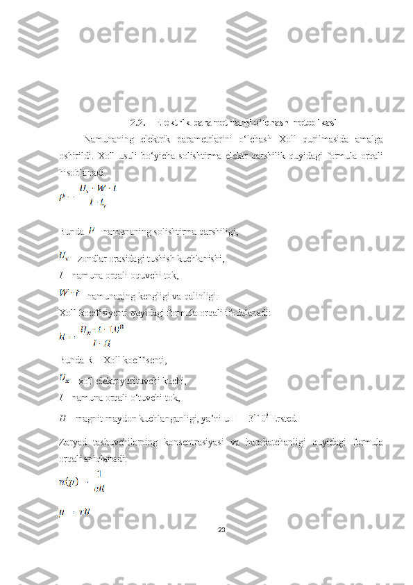 2.2. Elektrik parametrlarni o‘lchash metodikasi
Namunaning   elektrik   parametrlarini   o‘lchash   Xoll   qurilmasida   amalga
oshirildi.   Xoll   usuli   bo‘yicha   solishtirma   elektr   qarshilik   quyidagi   formula   orqali
hisoblanadi.
Bunda    - namunaning solishtirma qarshiligi, 
  - zondlar orasidagi tushish kuchlanishi,
I  – namuna orqali oquvchi tok,
  - namunaning kengligi va qalinligi.
Xoll koeffisiyenti quyidagi formula orqali ifodalanadi:
Bunda R – Xoll koeffisenti,
  - xoll elektr yurituvchi kuchi,
I  – namuna orqali o‘tuvchi tok,
H  – magnit maydon kuchlanganligi, ya’ni u H = 3 10 3
 Ersted.
Zaryad   tashuvchilarning   konsentrasiyasi   va   harakatchanligi   quyidagi   formula
orqali aniqlanadi:
23 
