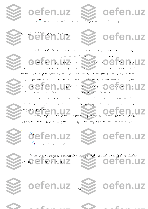 Bunda  n va   - zaryad tashuvchilar konsentratsiyasi va harakatchanligi. 
e = 1,6  10 -19
 C – elektron zaryadi.
2.3. Si<Ni> namunalarida nomuvzanat zaryad tashuvchilarning
yashash vaqtini aniqlash metodikasi.
Nomuvzanat   zaryad   tashuvchilarning   yashash   vaqtini   o‘lchash   zaryad
tashuvchilar injeksiyasi usuli bo‘yicha amalga oshiriladi.   Bu usulning sxemasi 6 -
rasmda   keltirilgan.   Namunaga     GZ   –   33   generatoridan   sinusoidal   signal   beriladi.
Uzatilayotgan   signal   kuchlanishi     V3   –   38   millivolmetr   orqali   o‘lchanadi.
Namunadan   o‘tuvchi   signalning   shakli   ossillograf   yordamida   nazorat   qilinadi.
Ya’ni davriy ravishda takrorlanuvchi impuls signallarini kuzatish orqali aniqlanadi.
Bu   usulning   asosi   olingan   eksperimental   natijalarni   nazariya   bilan
solishtirish   orqali   chegaralangan   injeksiyalangan   tashuvchilar   chastotasini
aniqlashdan iborat.
Chegaralangan   chastota   qiymati   yordamida   nomuvzanat   zaryad
tashuvchilarning yashash vaqtini quyidagi formula yordamida aniqlash mumkin.
Bunda   - chegaralangan chastota.
Nomuvzanat   zaryad   tashuvchilarning   yashash   vaqtinini   aniqlash   usulining
xatoligi 10 %  ni tashkil etadi.
24 