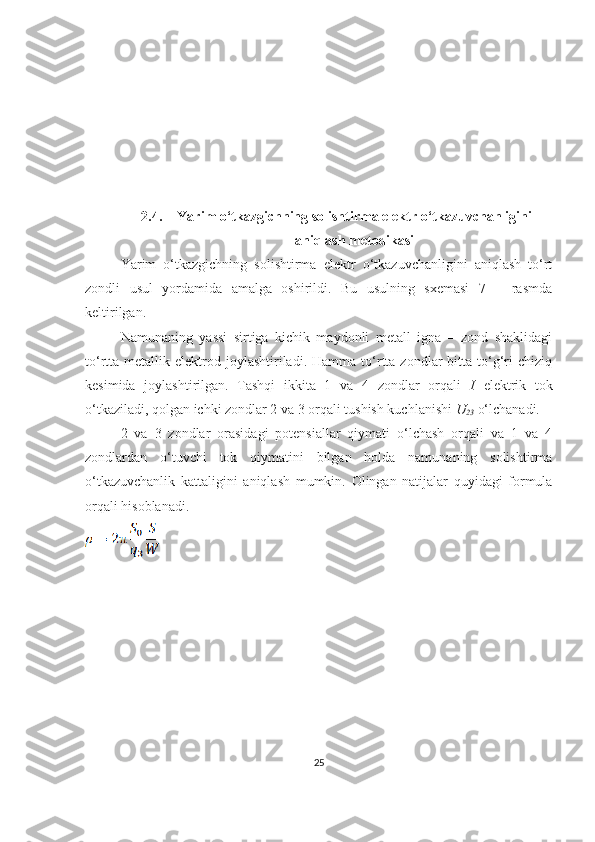 2.4. Yarim o‘tkazgichning solishtirma elektr o‘tkazuvchanligini
aniqlash metodikasi
Yarim   o‘tkazgichning   solishtirma   elektr   o‘tkazuvchanligini   aniqlash   to‘rt
zondli   usul   yordamida   amalga   oshirildi.   Bu   usulning   sxemasi   7   –   rasmda
keltirilgan.
Namunaning   yassi   sirtiga   kichik   maydonli   metall   igna   –   zond   shaklidagi
to‘rtta  metallik  elektrod  joylashtiriladi.  Hamma   to‘rtta  zondlar   bitta  to‘g‘ri  chiziq
kesimida   joylashtirilgan.   Tashqi   ikkita   1   va   4   zondlar   orqali   I   elektrik   tok
o‘tkaziladi, qolgan ichki zondlar 2 va 3 orqali tushish kuchlanishi  U
23  o‘lchanadi.
2   va   3   zondlar   orasidagi   potensiallar   qiymati   o‘lchash   orqali   va   1   va   4
zondlardan   o‘tuvchi   tok   qiymatini   bilgan   holda   namunaning   solishtirma
o‘tkazuvchanlik   kattaligini   aniqlash   mumkin.   Olingan   natijalar   quyidagi   formula
orqali hisoblanadi.
25 