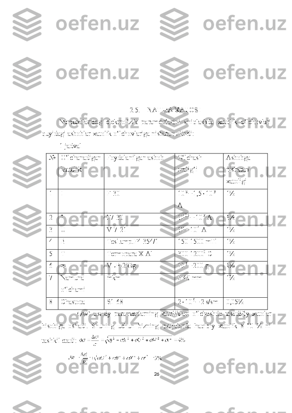 2.5. NATIJA XATOSI
Namunalarning   elektrofizik   parametrlarini   aniqlashda   xatolik   o‘lchovlari
quyidagi asboblar xatolik o‘lchovlariga nisbatan olindi:
1-jadval
№ O‘lchanadigan
kattalik Foydalanilgan asbob O‘lchash
oralig‘i Asbobga
nisbatan
xatoligi
1 I F-30 10 -9
 1,5  10 -3
A 1%
2 I F7-30 10 -15
 10 -7
  A 1%
3 U V-7-21 10  10 -4
 A 1%
4 B T e sl. a mp.F4 354/1 150-1500 mTl 1%
5 T T e rm o p a r a   X -Al 300-1200 0
 C 1%
6 m VLP-200g 10 -5
 200 g 1%
7 N a mun a
o‘lch a mi mkm 0-40 mm 1%
8 Ch a st o t a S1-68 2  10 -6
 2 s/sm 0,05%
      asosiy   parametrlarning   xatoliklari   o‘lchashda   tasodifiy   xatolar
hisobiga   oshadi.   Shuning   uchun   bizning   natijalarda   haqiqiy   xatolik   8-10   %   ni
tashkil etadi: 
26 