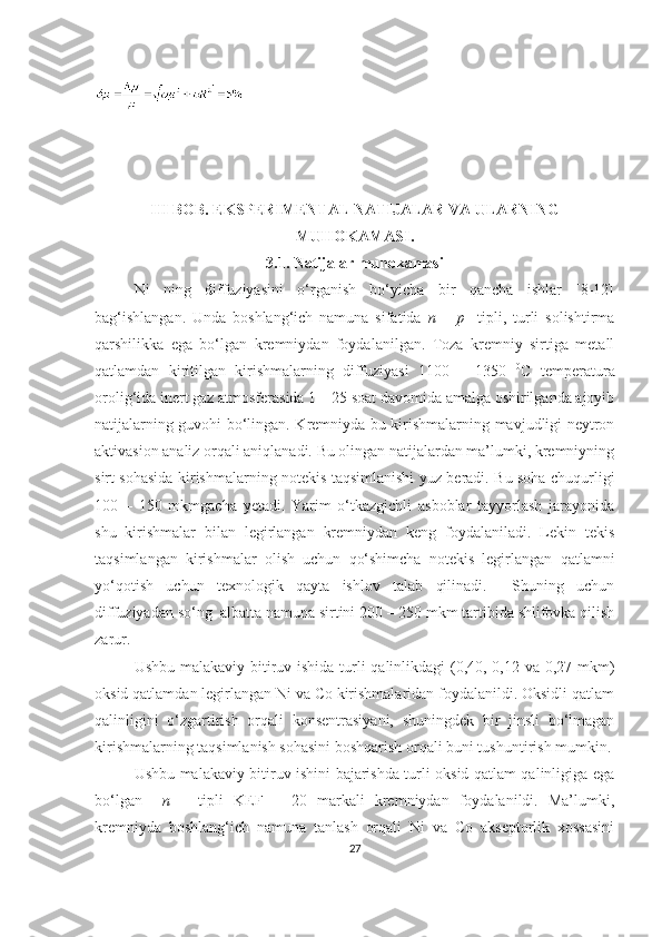 III BOB. EKSPERIMENTAL NATIJALAR VA ULARNING
MUHOKAMASI.
3.1. Natijalar muhokamasi
Ni   ning   diffuziyasini   o‘rganish   bo‘yicha   bir   qancha   ishlar   [8-12]
bag‘ishlangan.   Unda   boshlang‘ich   namuna   sifatida   n   –   p     tipli,   turli   solishtirma
qarshilikka   ega   bo‘lgan   kremniydan   foydalanilgan.   Toza   kremniy   sirtiga   metall
qatlamdan   kiritilgan   kirishmalarning   diffuziyasi   1100   –   1350   0
C   temperatura
orolig‘ida inert gaz atmosferasida 1 – 25 soat davomida amalga oshirilganda ajoyib
natijalarning guvohi bo‘lingan. Kremniyda bu kirishmalarning mavjudligi neytron
aktivasion analiz orqali aniqlanadi. Bu olingan natijalardan ma’lumki, kremniyning
sirt sohasida kirishmalarning notekis taqsimlanishi yuz beradi. Bu soha chuqurligi
100   –   150   mkmgacha   yetadi.   Yarim   o‘tkazgichli   asboblar   tayyorlash   jarayonida
shu   kirishmalar   bilan   legirlangan   kremniydan   keng   foydalaniladi.   Lekin   tekis
taqsimlangan   kirishmalar   olish   uchun   qo‘shimcha   notekis   legirlangan   qatlamni
yo‘qotish   uchun   texnologik   qayta   ishlov   talab   qilinadi.     Shuning   uchun
diffuziyadan so‘ng  albatta namuna sirtini 200 – 250 mkm tartibida shlifovka qilish
zarur. 
Ushbu malakaviy bitiruv ishida turli qalinlikdagi (0,40, 0,12 va 0,27 mkm)
oksid qatlamdan legirlangan Ni va Co kirishmalaridan foydalanildi. Oksidli qatlam
qalinligini   o‘zgartirish   orqali   konsentrasiyani,   shuningdek   bir   jinsli   bo‘lmagan
kirishmalarning taqsimlanish sohasini boshqarish orqali buni tushuntirish mumkin.
Ushbu malakaviy bitiruv ishini bajarishda turli oksid qatlam qalinligiga ega
bo‘lgan     n   –   tipli   KEF   –   20   markali   kremniydan   foydalanildi.   Ma’lumki,
kremniyda   boshlang‘ich   namuna   tanlash   orqali   Ni   va   Co   akseptorlik   xossasini
27 