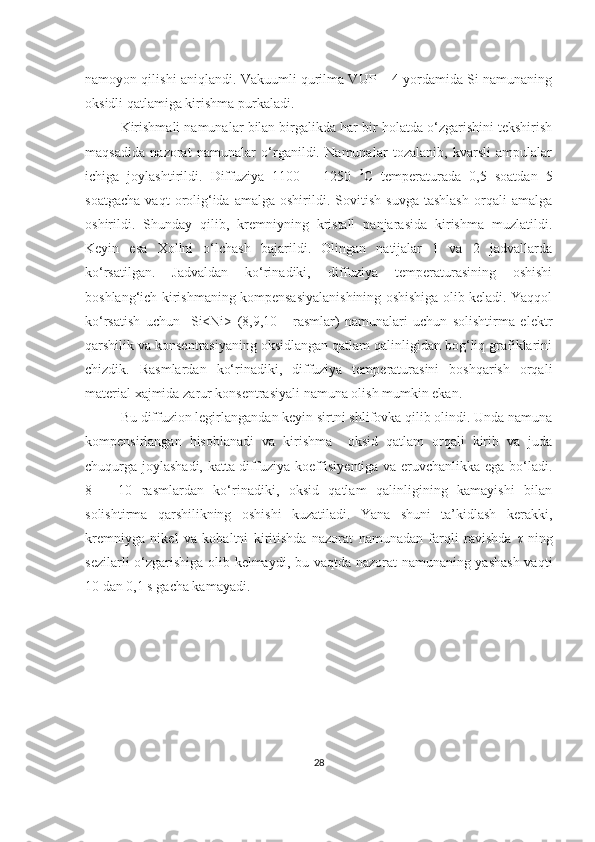 namoyon qilishi aniqlandi. Vakuumli qurilma VUP – 4 yordamida Si namunaning
oksidli qatlamiga kirishma purkaladi.
Kirishmali namunalar bilan birgalikda har bir holatda o‘zgarishini tekshirish
maqsadida   nazorat   namunalar   o‘rganildi.   Namunalar   tozalanib,   kvarsli   ampulalar
ichiga   joylashtirildi.   Diffuziya   1100   –   1250   0
C   temperaturada   0,5   soatdan   5
soatgacha   vaqt   orolig‘ida   amalga  oshirildi.   Sovitish   suvga   tashlash   orqali   amalga
oshirildi.   Shunday   qilib,   kremniyning   kristall   panjarasida   kirishma   muzlatildi.
Keyin   esa   Xollni   o‘lchash   bajarildi.   Olingan   natijalar   1   va   2   jadvallarda
ko‘rsatilgan.   Jadvaldan   ko‘rinadiki,   diffuziya   temperaturasining   oshishi
boshlang‘ich kirishmaning kompensasiyalanishining oshishiga olib keladi. Yaqqol
ko‘rsatish   uchun     Si<Ni>   (8,9,10   -   rasmlar)   namunalari   uchun   solishtirma   elektr
qarshilik va konsentrasiyaning oksidlangan qatlam qalinligidan bog‘liq grafiklarini
chizdik.   Rasmlardan   ko‘rinadiki,   diffuziya   temperaturasini   boshqarish   orqali
material xajmida zarur konsentrasiyali namuna olish mumkin ekan.
Bu diffuzion legirlangandan keyin sirtni shlifovka qilib olindi. Unda namuna
kompensirlangan   hisoblanadi   va   kirishma     oksid   qatlam   orqali   kirib   va   juda
chuqurga joylashadi, katta diffuziya koeffisiyentiga va eruvchanlikka ega bo‘ladi.
8   –   10   rasmlardan   ko‘rinadiki,   oksid   qatlam   qalinligining   kamayishi   bilan
solishtirma   qarshilikning   oshishi   kuzatiladi.   Yana   shuni   ta’kidlash   kerakki,
kremniyga   nikel   va   kobaltni   kiritishda   nazorat   namunadan   farqli   ravishda   τ   ning
sezilarli o‘zgarishiga olib kelmaydi, bu vaqtda nazorat namunaning yashash  vaqti
10 dan 0,1 s gacha kamayadi.
28 